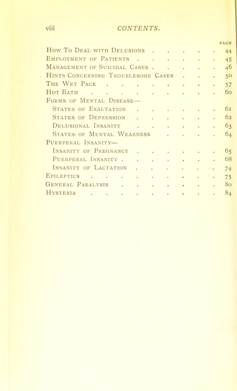 PAGE How To Deal with Delusions 44 Employment of Patients 45 Management of Suicidal Cases 46 Hints Concerning Troublesome Cases ... 50 The Wet Pack 57 Hot Bath . 60 Forms of Mental Disease— States of Exaltation 61 States of Depression 62 Delusional Insanity 63 States/ of Mental Weakness .... 64 Puerperal Insanity— Insanity of Pregnancy 65 Puerperal Insanity 68 Insanity of Lactation -74 Epileptics 75 General Paralysis 80 Hysteria .84