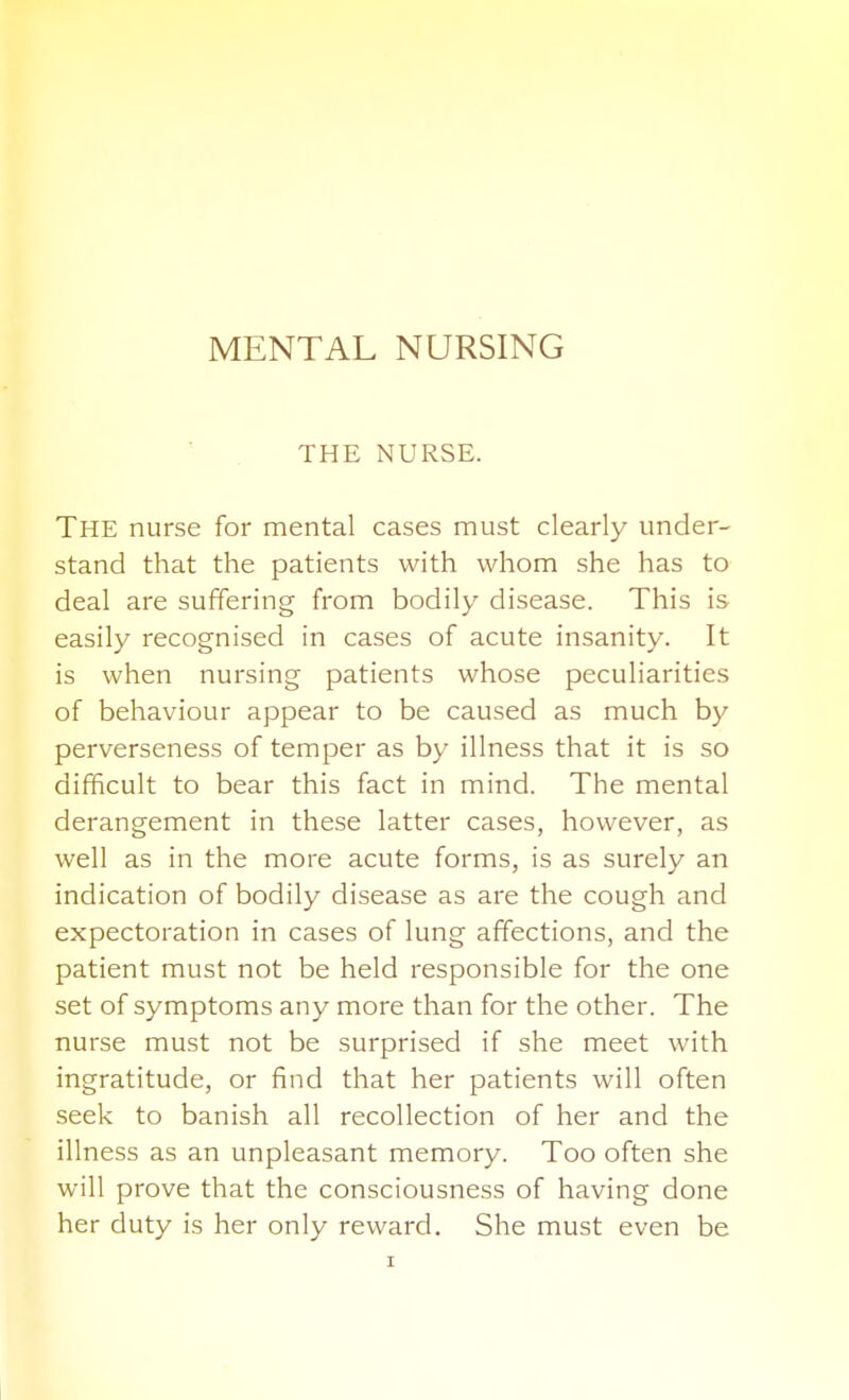 MENTAL NURSING THE NURSE. The nurse for mental cases must clearly under- stand that the patients with whom she has to deal are suffering from bodily disease. This is easily recognised in cases of acute insanity. It is when nursing patients whose peculiarities of behaviour appear to be caused as much by perverseness of temper as by illness that it is so difficult to bear this fact in mind. The mental derangement in these latter cases, however, as well as in the more acute forms, is as surely an indication of bodily disease as are the cough and expectoration in cases of lung affections, and the patient must not be held responsible for the one set of symptoms any more than for the other. The nurse must not be surprised if she meet with ingratitude, or find that her patients will often seek to banish all recollection of her and the illness as an unpleasant memory. Too often she will prove that the consciousness of having done her duty is her only reward. She must even be