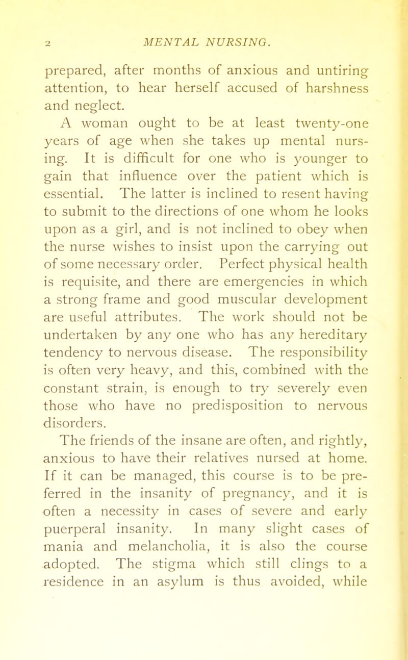 prepared, after months of anxious and untiring attention, to hear herself accused of harshness and neglect. A woman ought to be at least twenty-one years of age when she takes up mental nurs- ing. It is difficult for one who is younger to gain that influence over the patient which is essential. The latter is inclined to resent having to submit to the directions of one whom he looks upon as a girl, and is not inclined to obey when the nurse wishes to insist upon the carrying out of some necessary order. Perfect physical health is requisite, and there are emergencies in which a strong frame and good muscular development are useful attributes. The work should not be undertaken by any one who has any hereditary tendency to nervous disease. The responsibility is often very heavy, and this, combined with the constant strain, is enough to try severely even those who have no predisposition to nervous disorders. The friends of the insane are often, and rightly, anxious to have their relatives nursed at home. If it can be managed, this course is to be pre- ferred in the insanity of pregnancy, and it is often a necessity in cases of severe and early puerperal insanity. In many slight cases of mania and melancholia, it is also the course adopted. The stigma which still clings to a residence in an asylum is thus avoided, while