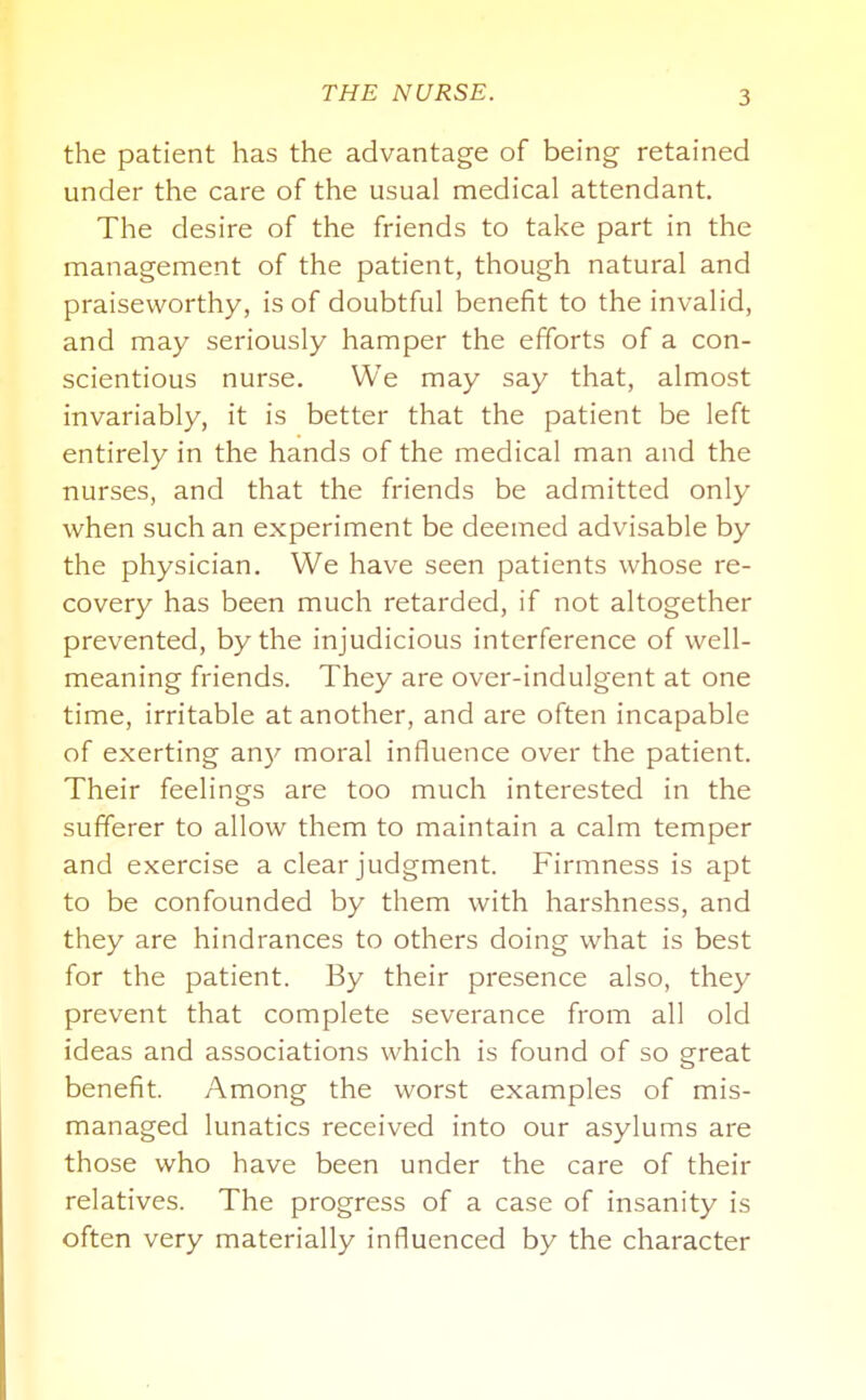 the patient has the advantage of being retained under the care of the usual medical attendant. The desire of the friends to take part in the management of the patient, though natural and praiseworthy, is of doubtful benefit to the invalid, and may seriously hamper the efforts of a con- scientious nurse. We may say that, almost invariably, it is better that the patient be left entirely in the hands of the medical man and the nurses, and that the friends be admitted only when such an experiment be deemed advisable by the physician. We have seen patients whose re- covery has been much retarded, if not altogether prevented, by the injudicious interference of well- meaning friends. They are over-indulgent at one time, irritable at another, and are often incapable of exerting an)^ moral influence over the patient. Their feelings are too much interested in the sufferer to allow them to maintain a calm temper and exercise a clear judgment. Firmness is apt to be confounded by them with harshness, and they are hindrances to others doing what is best for the patient. By their presence also, they prevent that complete severance from all old ideas and associations which is found of so great benefit. Among the worst examples of mis- managed lunatics received into our asylums are those who have been under the care of their relatives. The progress of a case of insanity is often very materially influenced by the character