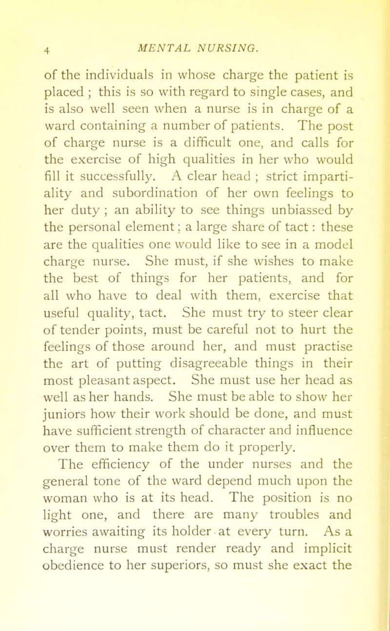 of the individuals in whose charge the patient is placed ; this is so with regard to single cases, and is also well seen when a nurse is in charge of a ward containing a number of patients. The post of charge nurse is a difficult one, and calls for the exercise of high qualities in her who would fill it successfully. A clear head ; strict imparti- ality and subordination of her own feelings to her duty ; an ability to see things unbiassed by the personal element; a large share of tact: these are the qualities one would like to see in a model charge nurse. She must, if she wishes to make the best of things for her patients, and for all who have to deal with them, exercise that useful quality, tact. She must try to steer clear of tender points, must be careful not to hurt the feelings of those around her, and must practise the art of putting disagreeable things in their most pleasant aspect. She must use her head as well as her hands. She must be able to show her juniors how their work should be done, and must have sufficient strength of character and influence over them to make them do it properly. The efficiency of the under nurses and the general tone of the ward depend much upon the woman who is at its head. The position is no light one, and there are many troubles and worries awaiting its holder at every turn. Asa charge nurse must render ready and implicit obedience to her superiors, so must she exact the