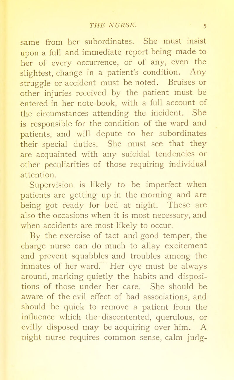 same from her subordinates. She must insist upon a full and immediate report being made to her of every occurrence, or of any, even the slightest, change in a patient's condition. Any strusfo-le or accident must be noted. Bruises or other injuries received by the patient must be entered in her note-book, with a full account of the circumstances attending the incident. She is responsible for the condition of the ward and patients, and will depute to her subordinates their special duties. She must see that they are acquainted with any suicidal tendencies or other peculiarities of those requiring individual attention. Supervision is likely to be imperfect when patients are getting up in the morning and are being got ready for bed at night. These are also the occasions when it is most necessary, and when accidents are most likely to occur. By the exercise of tact and good temper, the charge nurse can do much to allay excitement and prevent squabbles and troubles among the inmates of her ward. Her eye must be always around, marking quietly the habits and disposi- tions of those under her care. She should be aware of the evil effect of bad associations, and should be quick to remove a patient from the influence which the discontented, querulous, or evilly disposed may be acquiring over him. A night nurse requires common sense, calm judg-