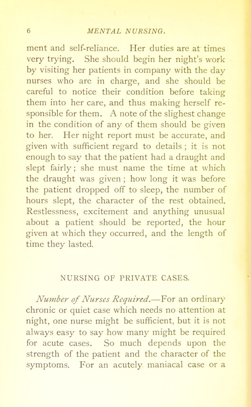 ment and self-reliance. Her duties are at times very trying. She should begin her night's work by visiting her patients in company with the day nurses who are in charge, and she should be careful to notice their condition before taking them into her care, and thus making herself re- sponsible for them. A note of the slighest change in the condition of any of them should be given to her. Her night report must be accurate, and given with sufficient regard to details ; it is not enough to say that the patient had a draught and slept fairly; she must name the time at which the draught was given ; how long it was before the patient dropped off to sleep, the number of hours slept, the character of the rest obtained. Restlessness, excitement and anything unusual about a patient should be reported, the hour given at which they occurred, and the length of time they lasted. NURSING OF PRIVATE CASES. Number of Nurses Required.—For an ordinary chronic or quiet case which needs no attention at night, one nurse might be sufficient, but it is not always easy to say how many might be required for acute cases. So much depends upon the strength of the patient and the character of the symptoms. For an acutely maniacal case or a