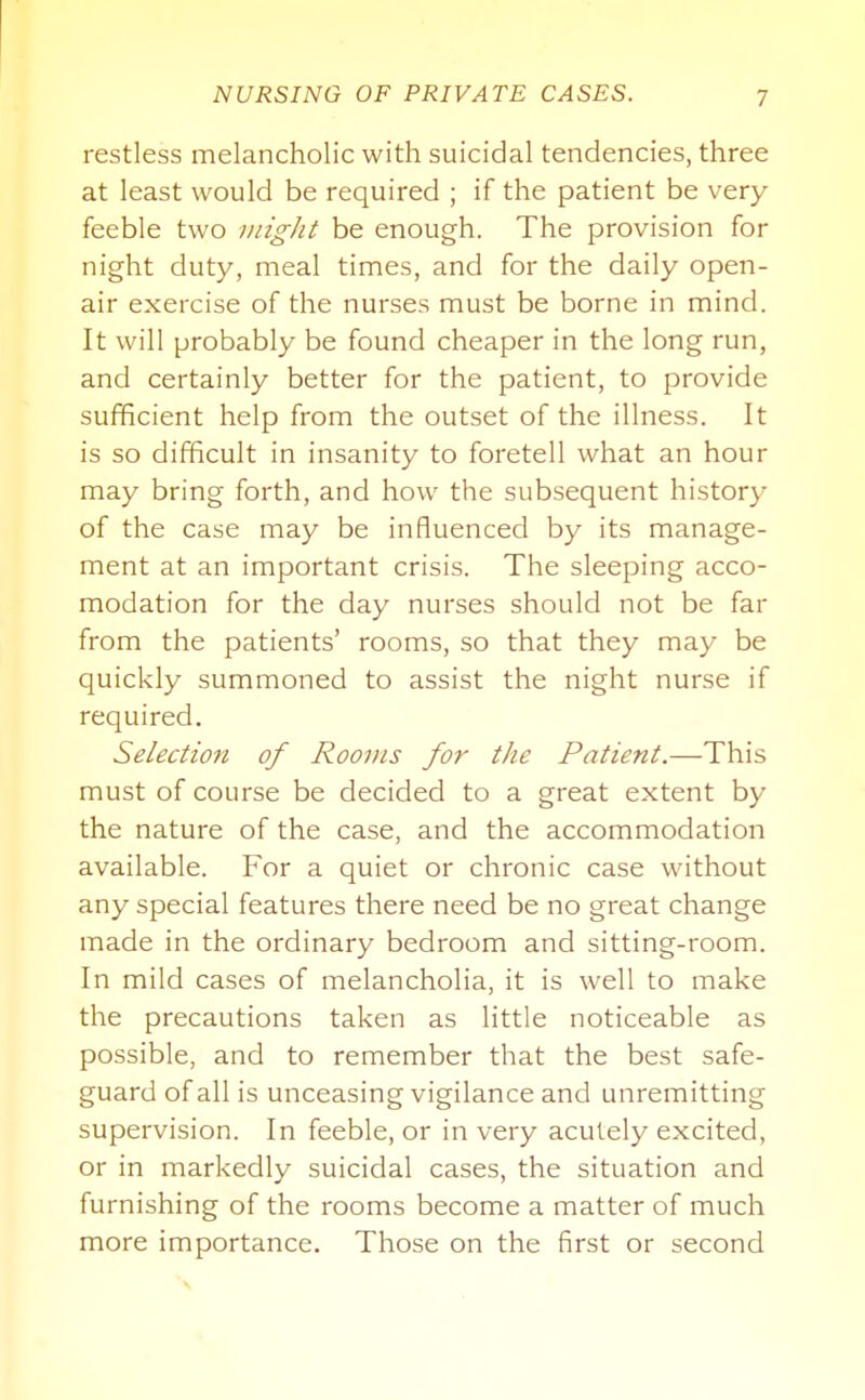 restless melancholic with suicidal tendencies, three at least would be required ; if the patient be very feeble two might be enough. The provision for night duty, meal times, and for the daily open- air exercise of the nurses must be borne in mind. It will probably be found cheaper in the long run, and certainly better for the patient, to provide sufficient help from the outset of the illness. It is so difficult in insanity to foretell what an hour may bring forth, and how the subsequent history of the case may be influenced by its manage- ment at an important crisis. The sleeping acco- modation for the day nurses should not be far from the patients' rooms, so that they may be quickly summoned to assist the night nurse if required. Selection of Rooms for the Patient.—This must of course be decided to a great extent by the nature of the case, and the accommodation available. For a quiet or chronic case without any special features there need be no great change made in the ordinary bedroom and sitting-room. In mild cases of melancholia, it is well to make the precautions taken as little noticeable as possible, and to remember that the best safe- guard of all is unceasing vigilance and unremitting supervision. In feeble, or in very acutely excited, or in markedly suicidal cases, the situation and furnishing of the rooms become a matter of much more importance. Those on the first or second