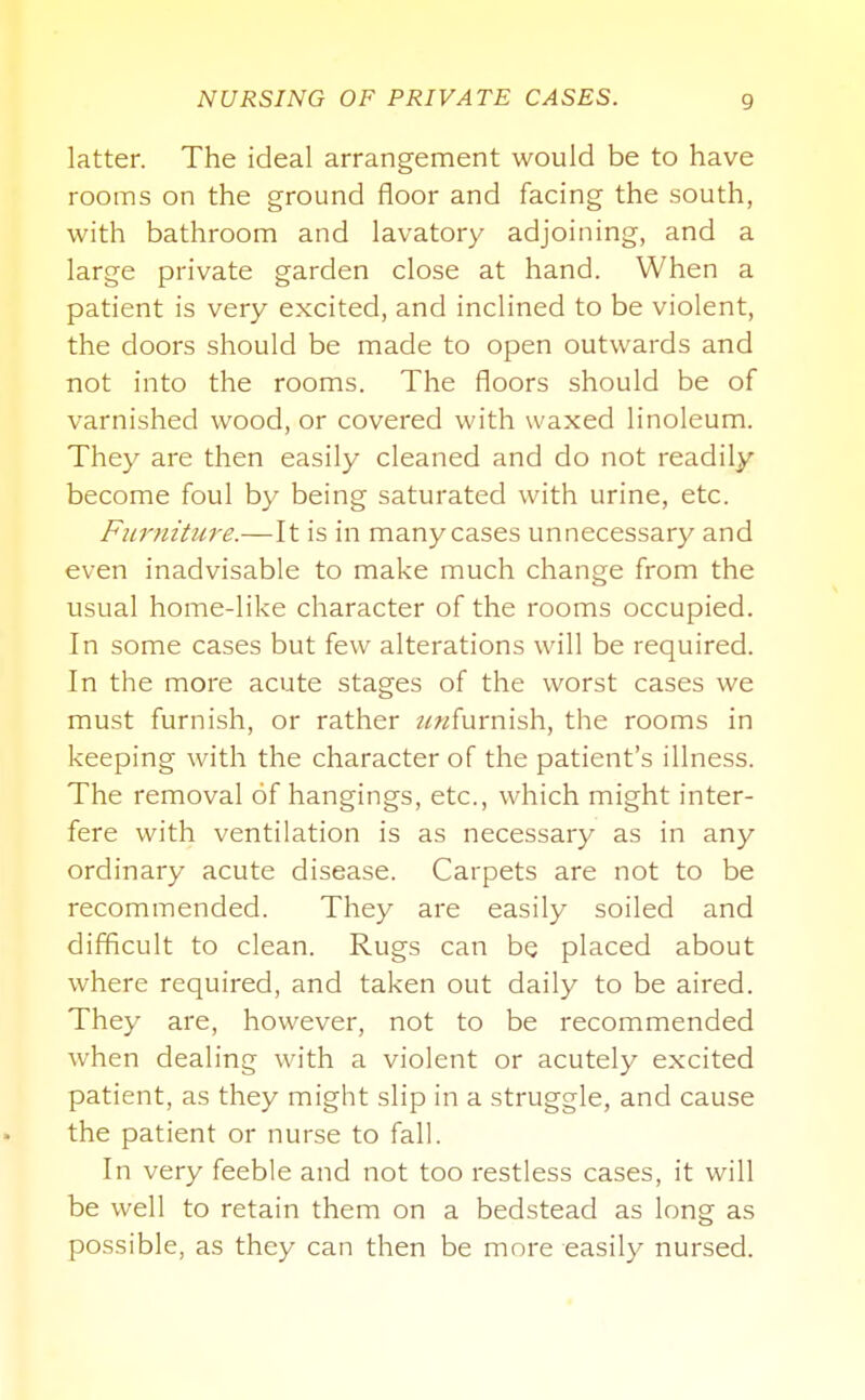 latter. The ideal arrangement would be to have rooms on the ground floor and facing the south, with bathroom and lavatory adjoining, and a large private garden close at hand. When a patient is very excited, and inclined to be violent, the doors should be made to open outwards and not into the rooms. The floors should be of varnished wood, or covered with waxed linoleum. They are then easily cleaned and do not readily become foul by being saturated with urine, etc. Furniture.—It is in manycases unnecessary and even inadvisable to make much change from the usual home-like character of the rooms occupied. In some cases but few alterations will be required. In the more acute stages of the worst cases we must furnish, or rather z^wfurnish, the rooms in keeping with the character of the patient's illness. The removal of hangings, etc., which might inter- fere with ventilation is as necessary as in any ordinary acute disease. Carpets are not to be recommended. They are easily soiled and difficult to clean. Rugs can be placed about where required, and taken out daily to be aired. They are, however, not to be recommended when dealing with a violent or acutely excited patient, as they might slip in a struggle, and cause the patient or nurse to fall. In very feeble and not too restless cases, it will be well to retain them on a bedstead as long as possible, as they can then be more easily nursed.