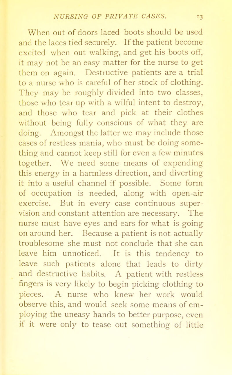 When out of doors laced boots should be used and the laces tied securely. If the patient become excited when out walking, and get his boots off, it may not be an easy matter for the nurse to get them on again. Destructive patients are a trial to a nurse who is careful of her stock of clothing. They may be roughly divided into two classes, those who tear up with a wilful intent to destroy, and those who tear and pick at their clothes without being fully conscious of what they are doing. Amongst the latter we may include those cases of restless mania, who must be doing some- thing and cannot keep still for even a few minutes together. We need some means of expending this energy in a harmless direction, and diverting it into a useful channel if possible. Some form of occupation is needed, along with open-air exercise. But in every case continuous super- vision and constant attention are necessary. The nurse must have eyes and ears for what is going on around her. Because a patient is not actually troublesome she must not conclude that she can leave him unnoticed. It is this tendency to leave such patients alone that leads to dirty and destructive habits. A patient with restless fingers is very likely to begin picking clothing to pieces. A nurse who knew her work would observe this, and would seek some means of em- ploying the uneasy hands to better purpose, even if it were only to tease out something of little