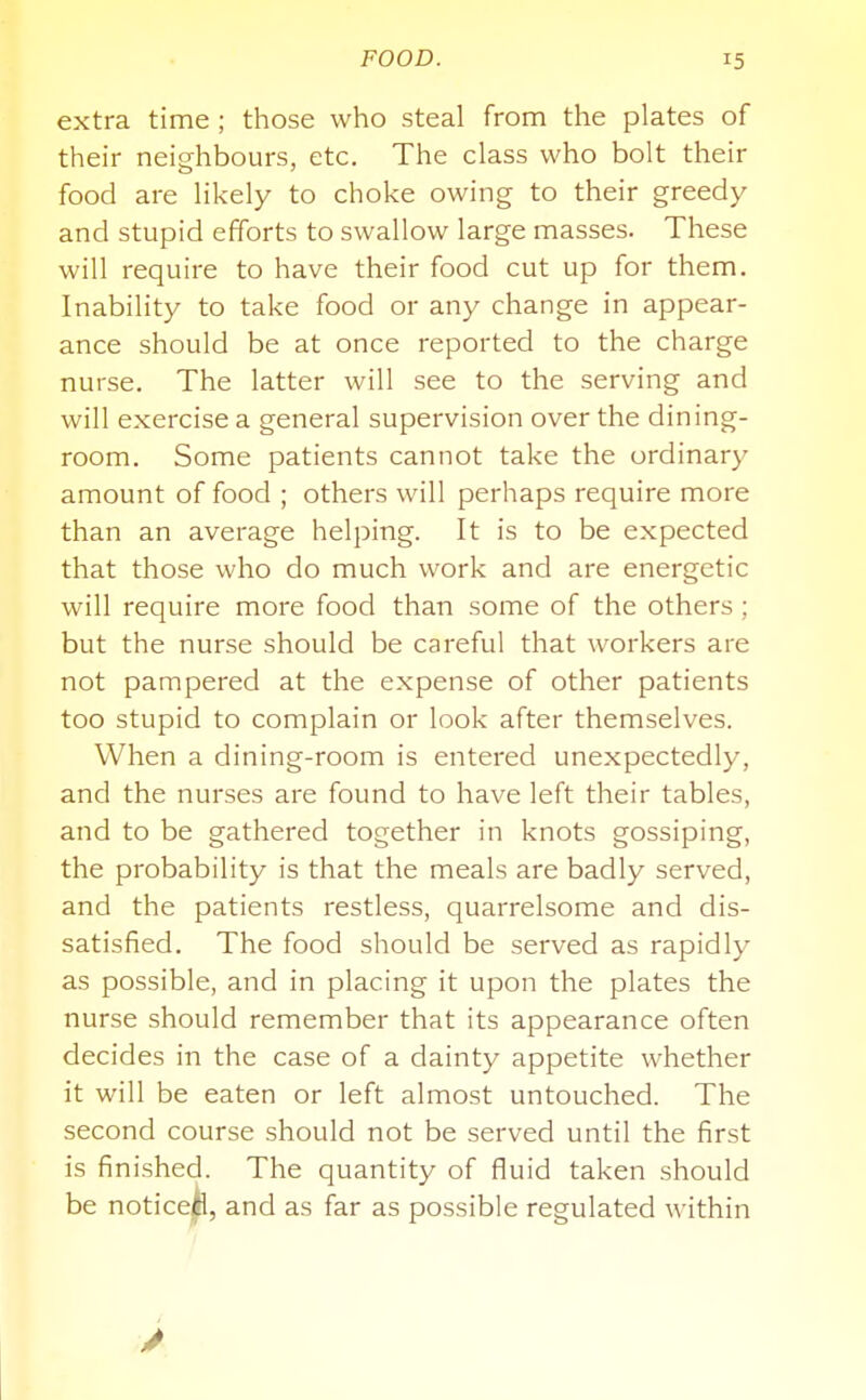 extra time ; those who steal from the plates of their neighbours, etc. The class who bolt their food are likely to choke owing to their greedy and stupid efforts to swallow large masses. These will require to have their food cut up for them. Inability to take food or any change in appear- ance should be at once reported to the charge nurse. The latter will see to the serving and will exercise a general supervision over the dining- room. Some patients cannot take the ordinary amount of food ; others will perhaps require more than an average heljDing. It is to be expected that those who do much work and are energetic will require more food than some of the others ; but the nurse should be careful that workers are not pampered at the expense of other patients too stupid to complain or look after themselves. When a dining-room is entered unexpectedly, and the nurses are found to have left their tables, and to be gathered together in knots gossiping, the probability is that the meals are badly served, and the patients restless, quarrelsome and dis- satisfied. The food should be served as rapidly as possible, and in placing it upon the plates the nurse should remember that its appearance often decides in the case of a dainty appetite whether it will be eaten or left almost untouched. The second course should not be served until the first is finished. The quantity of fluid taken should be noticejjfl, and as far as possible regulated within
