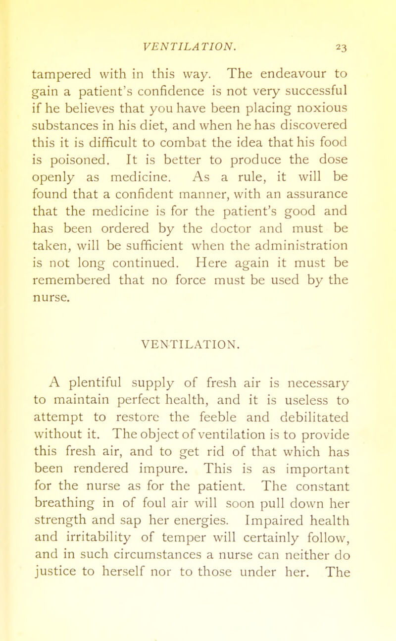 tampered with in this way. The endeavour to gain a patient's confidence is not very successful if he believes that you have been placing noxious substances in his diet, and when he has discovered this it is difficult to combat the idea that his food is poisoned. It is better to produce the dose openly as medicine. As a rule, it will be found that a confident manner, with an assurance that the medicine is for the patient's good and has been ordered by the doctor and must be taken, will be sufficient when the administration is not long continued. Here again it must be remembered that no force must be used by the nurse. VENTILATION. A plentiful supply of fresh air is necessary to maintain perfect health, and it is useless to attempt to restore the feeble and debilitated without it. The object of ventilation is to provide this fresh air, and to get rid of that which has been rendered impure. This is as important for the nurse as for the patient. The constant breathing in of foul air will soon pull down her strength and sap her energies. Impaired health and irritability of temper will certainly follow, and in such circumstances a nurse can neither do justice to herself nor to those under her. The