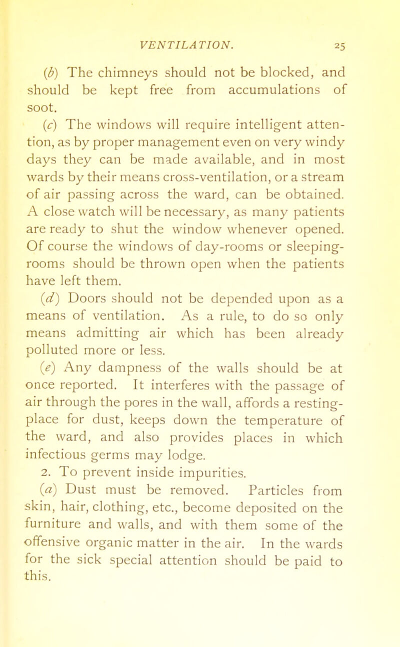 {b) The chimneys should not be blocked, and should be kept free from accumulations of soot. {c) The windows will require intelligent atten- tion, as by proper management even on very windy days they can be made available, and in most wards by their means cross-ventilation, or a stream of air passing across the ward, can be obtained. A close watch will be necessary, as many patients are ready to shut the window whenever opened. Of course the windows of day-rooms or sleeping- rooms should be thrown open when the patients have left them. {d) Doors should not be depended upon as a means of ventilation. As a rule, to do so only means admitting air which has been already polluted more or less. {e) Any dampness of the walls should be at once reported. It interferes with the passage of air through the pores in the wall, affords a resting- place for dust, keeps down the temperature of the ward, and also provides places in which infectious germs may lodge. 2. To prevent inside impurities. (a) Dust must be removed. Particles from skin, hair, clothing, etc., become deposited on the furniture and walls, and with them some of the offensive organic matter in the air. In the wards for the sick special attention should be paid to this.