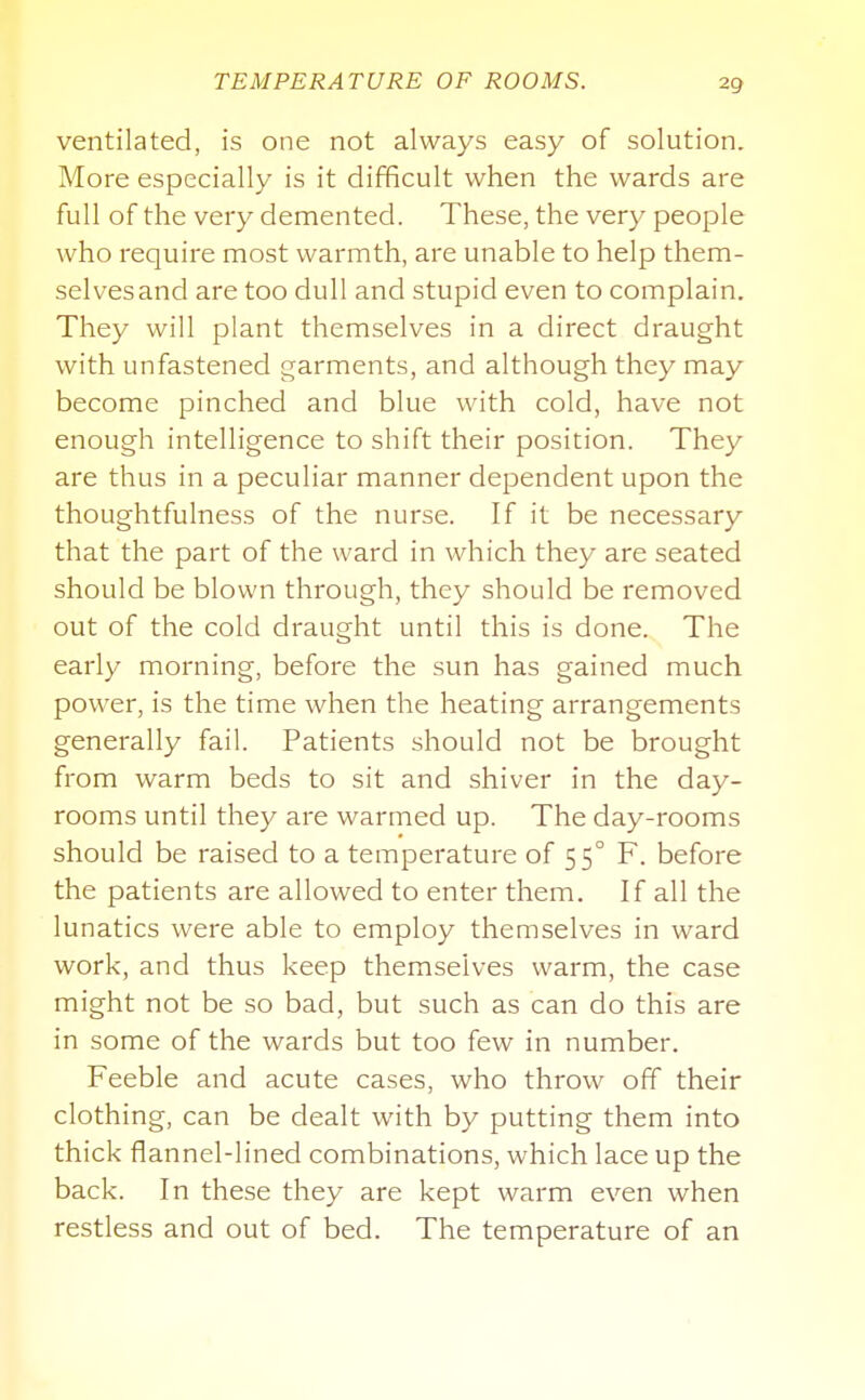 TEMPERATURE OF ROOMS. ventilated, is one not always easy of solution. More especially is it difficult when the wards are full of the very demented. These, the very people who require most warmth, are unable to help them- selves and are too dull and stupid even to complain. They will plant themselves in a direct draught with unfastened garments, and although they may become pinched and blue with cold, have not enough intelligence to shift their position. They are thus in a peculiar manner dependent upon the thoughtfulness of the nurse. If it be necessary that the part of the ward in which they are seated should be blown through, they should be removed out of the cold draught until this is done. The early morning, before the sun has gained much power, is the time when the heating arrangements generally fail. Patients should not be brought from warm beds to sit and shiver in the day- rooms until they are warmed up. The day-rooms should be raised to a temperature of 55° F. before the patients are allowed to enter them. If all the lunatics were able to employ themselves in ward work, and thus keep themselves warm, the case might not be so bad, but such as can do this are in some of the wards but too few in number. Feeble and acute cases, who throw off their clothing, can be dealt with by putting them into thick flannel-lined combinations, which lace up the back. In these they are kept warm even when restless and out of bed. The temperature of an