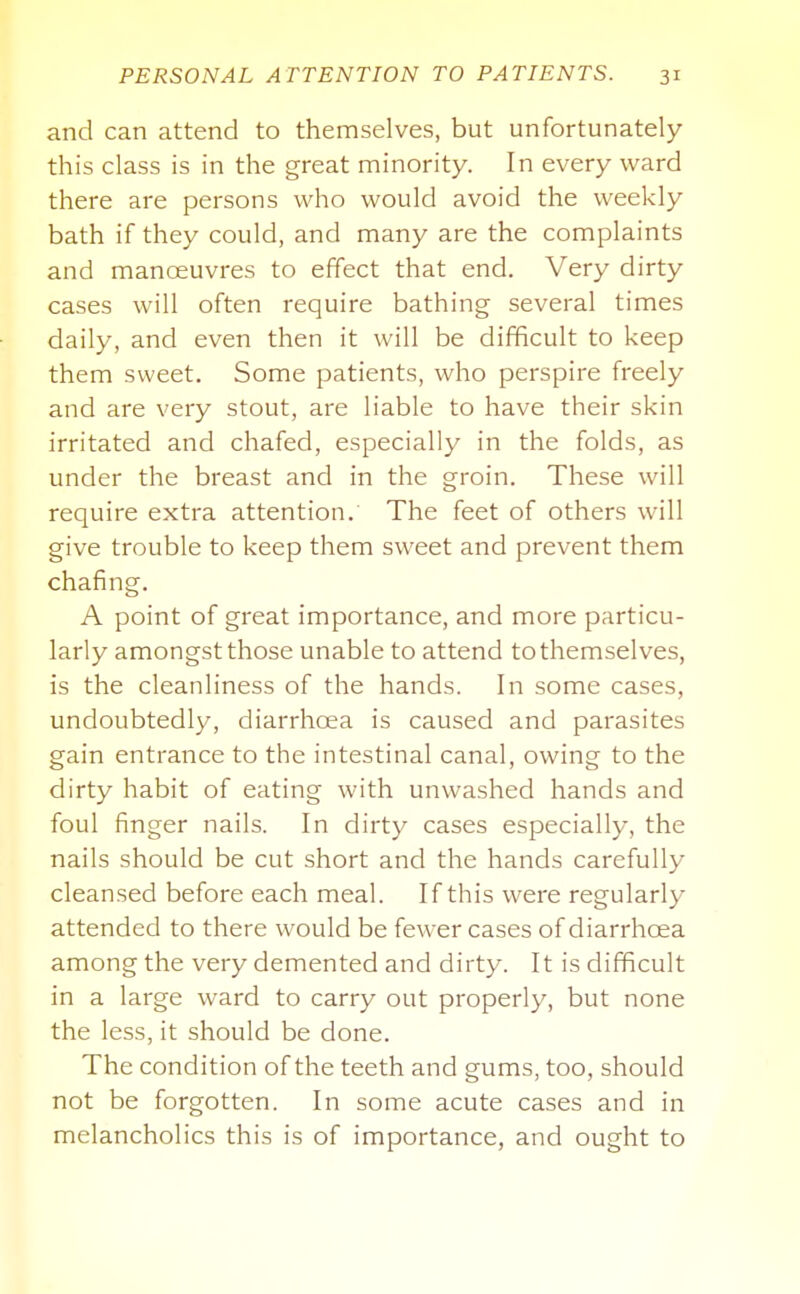 and can attend to themselves, but unfortunately this class is in the great minority. In every ward there are persons who would avoid the weekly bath if they could, and many are the complaints and manoeuvres to effect that end. Very dirty cases will often require bathing several times daily, and even then it will be difficult to keep them sweet. Some patients, who perspire freely and are very stout, are liable to have their skin irritated and chafed, especially in the folds, as under the breast and in the groin. These will require extra attention. The feet of others will give trouble to keep them sweet and prevent them chafing. A point of great importance, and more particu- larly amongst those unable to attend to themselves, is the cleanliness of the hands. In some cases, undoubtedly, diarrhoea is caused and parasites gain entrance to the intestinal canal, owing to the dirty habit of eating with unwashed hands and foul finger nails. In dirty cases especially, the nails should be cut short and the hands carefully cleansed before each meal. If this were regularly attended to there would be fewer cases of diarrhoea among the very demented and dirty. It is difficult in a large ward to carry out properly, but none the less, it should be done. The condition of the teeth and gums, too, should not be forgotten. In some acute cases and in melancholies this is of importance, and ought to