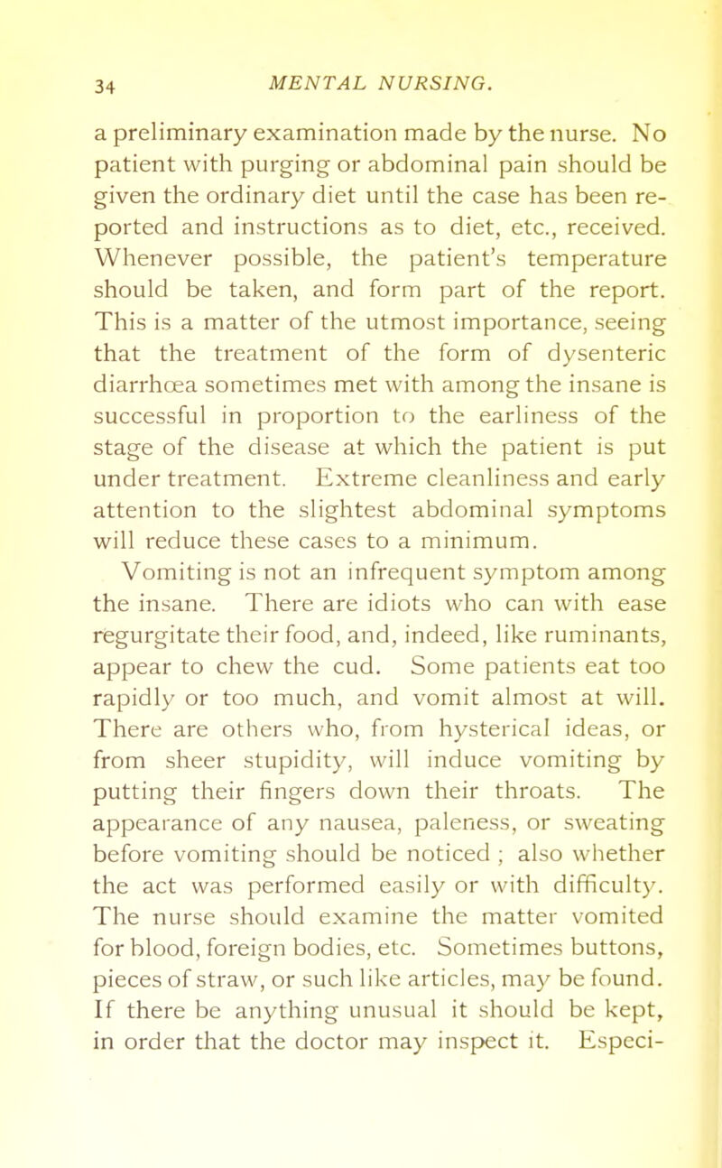 a preliminary examination made by the nurse. No patient with purging or abdominal pain should be given the ordinary diet until the case has been re- ported and instructions as to diet, etc., received. Whenever possible, the patient's temperature should be taken, and form part of the report. This is a matter of the utmost importance, seeing that the treatment of the form of dysenteric diarrhoea sometimes met with among the insane is successful in proportion to the earliness of the stage of the disease at which the patient is put under treatment. Extreme cleanliness and early attention to the slightest abdominal symptoms will reduce these cases to a minimum. Vomiting is not an infrequent symptom among the insane. There are idiots who can with ease regurgitate their food, and, indeed, like ruminants, appear to chew the cud. Some patients eat too rapidly or too much, and vomit almost at will. There are others who, from hysterical ideas, or from sheer stupidity, will induce vomiting by putting their fingers down their throats. The appearance of any nausea, paleness, or sweating before vomiting should be noticed ; also whether the act was performed easily or with difficulty. The nurse should examine the matter vomited for blood, foreign bodies, etc. Sometimes buttons, pieces of straw, or such like articles, may be found. If there be anything unusual it should be kept, in order that the doctor may insp>ect it. Especi-
