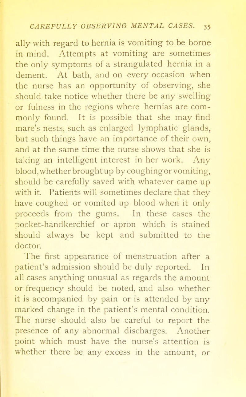 ally with regard to hernia is vomiting to be borne in mind. Attempts at vomiting are sometimes the only symptoms of a strangulated hernia in a dement. At bath, and on every occasion when the nurse has an opportunity of observing, she should take notice whether there be any swelling or fulness in the regions where hernias are com- monly found. It is possible that she may find mare's nests, such as enlarged lymphatic glands, but such things have an importance of their own, and at the same time the nurse shows that she is taking an intelligent interest in her work. Any blood, whether brought up by coughingorvomiting, should be carefully saved with whatever came up with it. Patients will sometimes declare that they have coughed or vomited up blood when it only proceeds from the gums. In these cases the pocket-handkerchief or apron which is stained .should always be kept and submitted to the doctor. The first appearance of menstruation after a patient's admission should be duly reported. In all cases anything unusual as regards the amount or frequency should be noted, and also whether it is accompanied by pain or is attended by any marked change in the patient's mental condition. The nurse should also be careful to report the presence of any abnormal discharges. Another point which must have the nurse's attention is whether there be any excess in the amount, or