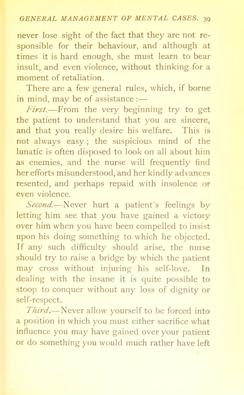 never lose sight of the fact that they are not re- sponsible for their behaviour, and although at times it is hard enough, she must learn to bear insult, and even violence, without thinking for a moment of retaliation. There are a few general rules, which, if borne in mind, may be of assistance :— First.—From the very beginning try to get the patient to understand that you are sincere, and that you really desire his welfare. This is not always easy; the suspicious mind of the lunatic is often disposed to look on all about him as enemies, and the nurse will frequently find her efforts misunderstood, and her kindly advances resented, and perhaps repaid with insolence or even violence. Second.—Never hurt a patient's feelings by letting him see that you have gained a victory over him when you have been compelled to insist upon his doing something to which he objected. If any such difficulty should arise, the nurse should try to raise a bridge by which the patient may cross without injuring his self-love. In dealing with the insane it is quite possible to stoop to conquer without any loss of dignity or self-respect. Third.—Never allow yourself to be forced into a position in which you must either sacrifice what influence you may have gained over your patient or do something you would much rather have left