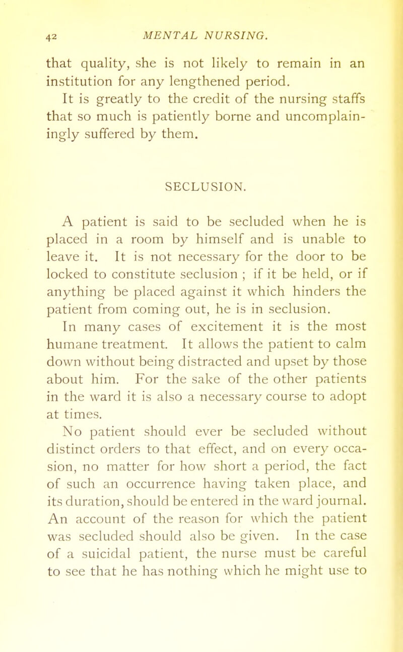 that quality, she is not Hkely to remain in an institution for any lengthened period. It is greatly to the credit of the nursing staffs that so much is patiently borne and uncomplain- ingly suffered by them. SECLUSION. A patient is said to be secluded when he is placed in a room by himself and is unable to leave it. It is not necessary for the door to be locked to constitute seclusion ; if it be held, or if anything be placed against it which hinders the patient from coming out, he is in seclusion. In many cases of excitement it is the most humane treatment. It allows the patient to calm down without being distracted and upset by those about him. For the sake of the other patients in the ward it is also a necessary course to adopt at times. No patient should ever be secluded without distinct orders to that effect, and on every occa- sion, no matter for how short a period, the fact of such an occurrence having taken place, and its duration, should be entered in the ward journal. An account of the reason for which the patient was secluded should also be given. In the case of a suicidal patient, the nurse must be careful to see that he has nothing which he might use to