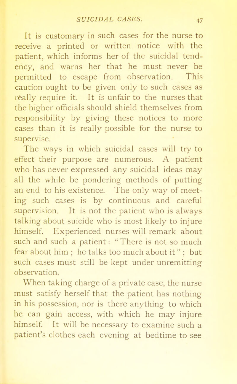SUICIDAL CASES. It is customary in such cases for the nurse to receive a printed or written notice with the patient, which informs her of the suicidal tend- ency, and warns her that he must never be permitted to escape from observation. This caution ought to be given only to such cases as rfeally require it. It is unfair to the nurses that the higher officials should shield themselves from responsibility by giving these notices to more cases than it is really possible for the nurse to supervise. The ways in which suicidal cases will try to effect their purpose are numerous. A patient who has never expressed any suicidal ideas may all the while be pondering methods of putting an end to his existence. The only way of meet- ing such cases is by continuous and careful supervision. It is not the patient who is always talking about suicide who is most likely to injure himself. Experienced nurses will remark about such and such a patient: There is not so much fear about him ; he talks too much about it ; but such cases must still be kept under unremitting observation. When taking charge of a private case, the nurse must satisfy herself that the patient has nothing in his possession, nor is there anything to which he can gain access, with which he may injure himself It will be necessary to examine such a patient's clothes each evening at bedtime to see