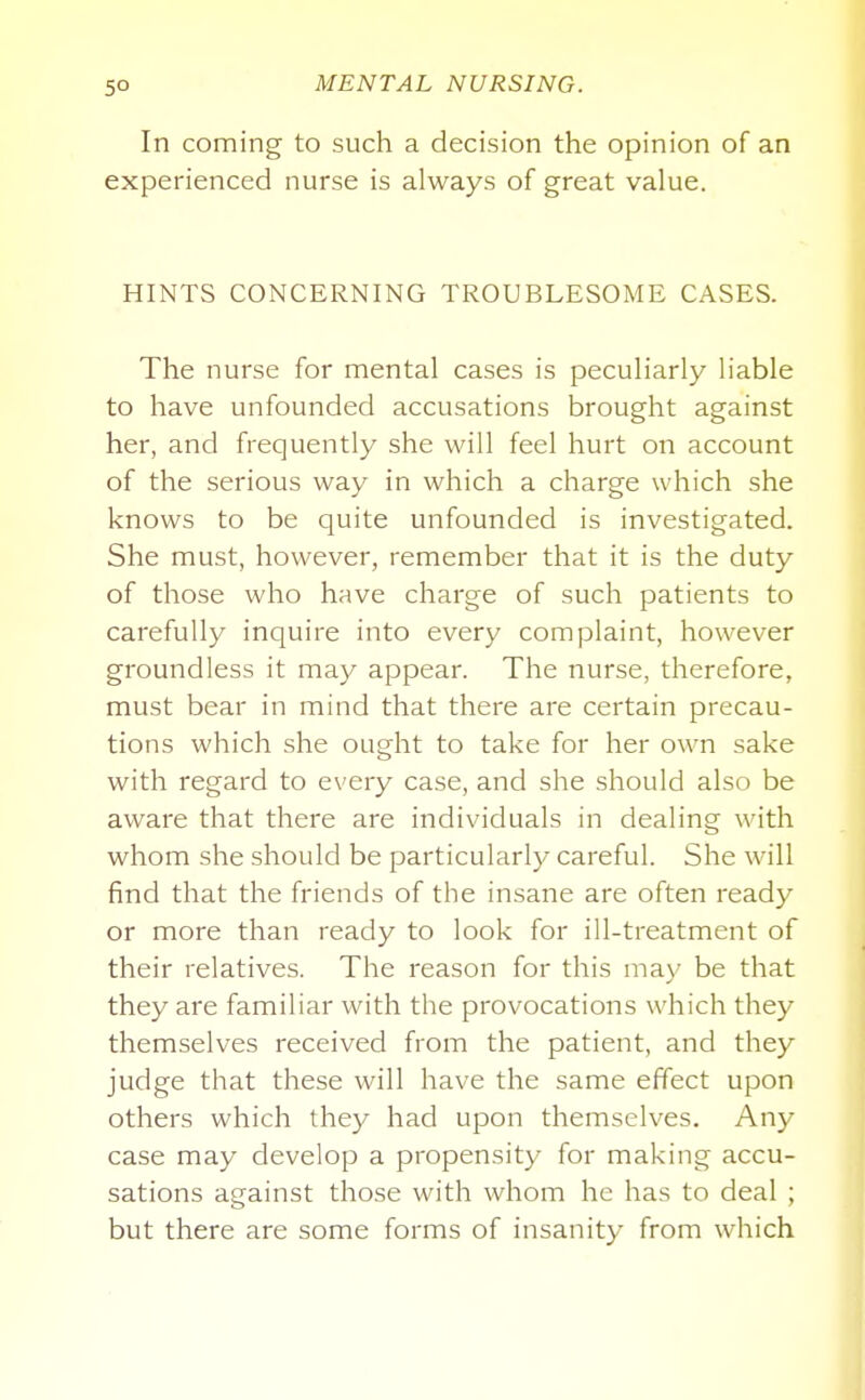 In coming to such a decision the opinion of an experienced nurse is always of great value. HINTS CONCERNING TROUBLESOME CASES. The nurse for mental cases is peculiarly liable to have unfounded accusations brought against her, and frequently she will feel hurt on account of the serious way in which a charge which she knows to be quite unfounded is investigated. She must, however, remember that it is the duty of those who have charge of such patients to carefully inquire into every complaint, however groundless it may appear. The nurse, therefore, must bear in mind that there are certain precau- tions which she ought to take for her own sake with regard to every case, and she should also be aware that there are individuals in dealing with whom she should be particularly careful. She will find that the friends of the insane are often ready or more than ready to look for ill-treatment of their relatives. The reason for this may be that they are familiar with the provocations which they themselves received from the patient, and they judge that these will have the same effect upon others which they had upon themselves. Any case may develop a propensity for making accu- sations against those with whom he has to deal ; but there are some forms of insanity from which