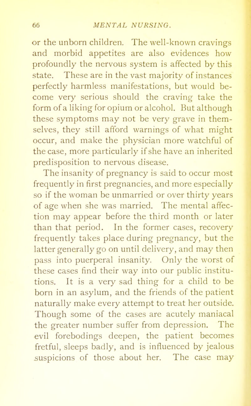or the unborn children. The well-known cravings and morbid appetites are also evidences how profoundly the nervous system is affected by this state. These are in the vast majority of instances perfectly harmless manifestations, but would be- come very serious should the craving take the form of a liking for opium or alcohol. But although these symptoms may not be very grave in them- selves, they still afford warnings of what might occur, and make the physician more watchful of the case, more particularly if she have an inherited predisposition to nervous disease. The insanity of pregnancy is said to occur most frequently in first pregnancies, and more especially so if the woman be unmarried or over thirty years of age when she was married. The mental affec- tion may appear before the third month or later than that period. In the former cases, recovery frequently takes place during pregnancy, but the latter generally go on until delivery, and may then pass into puerperal insanity. Only the worst of these cases find their way into our public institu- tions. It is a very sad thing for a child to be born in an asylum, and the friends of the patient naturally make every attempt to treat her outside. Though some of the cases are acutely maniacal the greater number suffer from depression. The evil forebodings deepen, the patient becomes fretful, sleeps badly, and is influenced by jealous suspicions of those about her. The case may