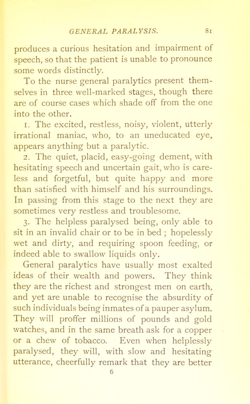 produces a curious hesitation and impairment of speech, so that the patient is unable to pronounce some words distinctly. To the nurse general paralytics present them- selves in three well-marked stages, though there are of course cases which shade off from the one into the other. 1. The excited, restless, noisy, violent, utterly irrational maniac, who, to an uneducated eye, appears anything but a paralytic. 2. The quiet, placid, easy-going dement, with hesitating speech and uncertain gait, who is care- less and forgetful, but quite happy and more than satisfied with himself and his surroundings. In passing from this stage to the next they are sometimes very restless and troublesome. 3. The helpless paralysed being, only able to sit in an invalid chair or to be in bed ; hopelessly wet and dirty, and requiring spoon feeding, or indeed able to swallow liquids only. General paralytics have usually most exalted ideas of their wealth and powers. They think they are the richest and strongest men on earth, and yet are unable to recognise the absurdity of such individuals being inmates of a pauper asylum. They will proffer millions of pounds and gold watches, and in the same breath ask for a copper or a chew of tobacco. Even when helplessly paralysed, they will, with slow and hesitating utterance, cheerfully remark that they are better 6