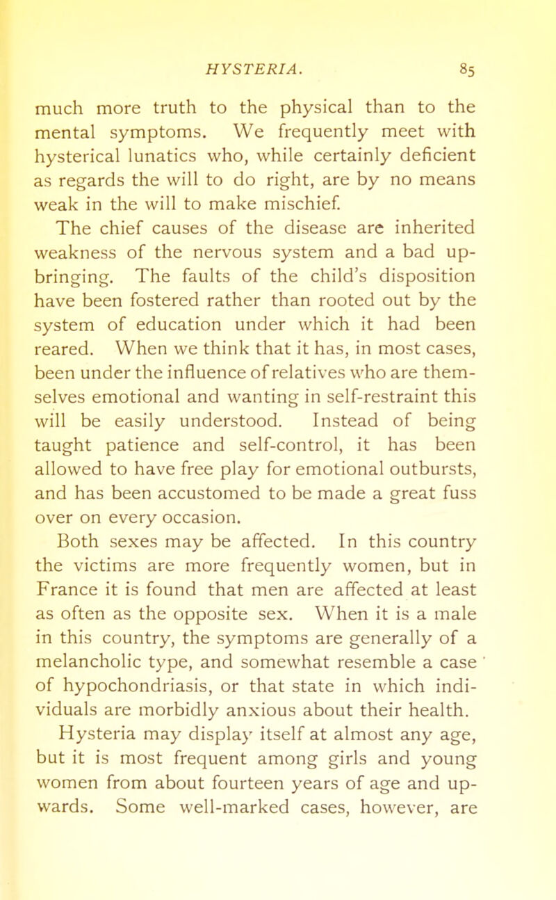 much more truth to the physical than to the mental symptoms. We frequently meet with hysterical lunatics who, while certainly deficient as regards the will to do right, are by no means weak in the will to make mischief. The chief causes of the disease are inherited weakness of the nervous system and a bad up- bringing. The faults of the child's disposition have been fostered rather than rooted out by the system of education under which it had been reared. When we think that it has, in most cases, been under the influence of relatives who are them- selves emotional and wanting in self-restraint this will be easily understood. Instead of being taught patience and self-control, it has been allowed to have free play for emotional outbursts, and has been accustomed to be made a great fuss over on every occasion. Both sexes may be affected. In this country the victims are more frequently women, but in France it is found that men are affected at least as often as the opposite sex. W^hen it is a male in this country, the symptoms are generally of a melancholic type, and somewhat resemble a case of hypochondriasis, or that state in which indi- viduals are morbidly anxious about their health. Hysteria may display itself at almost any age, but it is most frequent among girls and young women from about fourteen years of age and up- wards. Some well-marked cases, however, are
