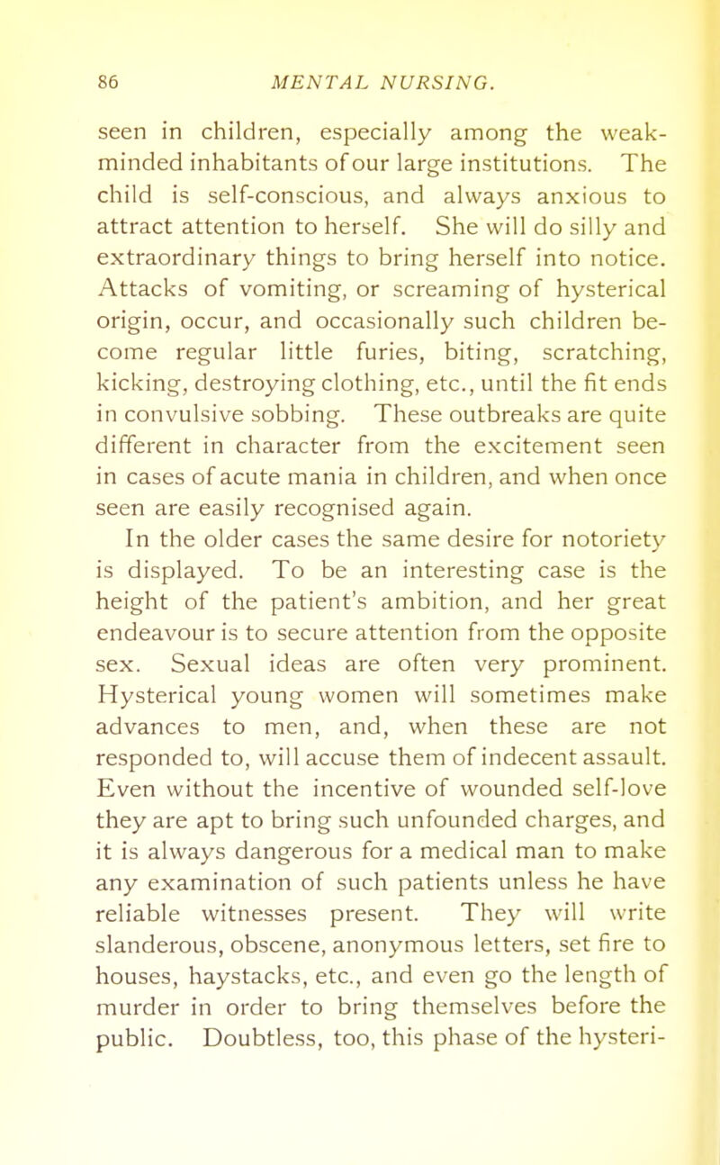 seen in children, especially among the weak- minded inhabitants of our large institutions. The child is self-conscious, and always anxious to attract attention to herself. She will do silly and extraordinary things to bring herself into notice. Attacks of vomiting, or screaming of hysterical origin, occur, and occasionally such children be- come regular little furies, biting, scratching, kicking, destroying clothing, etc., until the fit ends in convulsive sobbing. These outbreaks are quite different in character from the excitement seen in cases of acute mania in children, and when once seen are easily recognised again. In the older cases the same desire for notoriety is displayed. To be an interesting case is the height of the patient's ambition, and her great endeavour is to secure attention from the opposite sex. Sexual ideas are often very prominent. Hysterical young women will sometimes make advances to men, and, when these are not responded to, will accuse them of indecent assault. Even without the incentive of wounded self-love they are apt to bring such unfounded charges, and it is always dangerous for a medical man to make any examination of such patients unless he have reliable witnesses present. They will write slanderous, obscene, anonymous letters, set fire to houses, haystacks, etc., and even go the length of murder in order to bring themselves before the public. Doubtless, too, this phase of the hysteri-