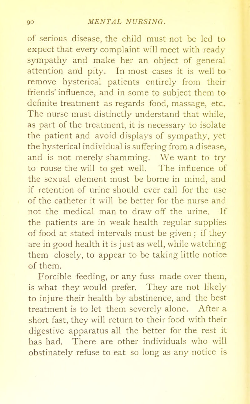 of serious disease, the child must not be led to expect that every complaint will meet with ready sympathy and make her an object of general attention and pity. In most cases it is well to remove hysterical patients entirely from their friends' influence, and in some to subject them to definite treatment as regards food, massage, etc. The nurse must distinctly understand that while, as part of the treatment, it is necessary to isolate the patient and avoid displays of sympathy, yet the hysterical individual is suffering from a disease, and is not merely shamming. We want to try to rouse the will to get well. The influence of the sexual element must be borne in mind, and if retention of urine should ever call for the use of the catheter it will be better for the nurse and not the medical man to draw off the urine. If the patients are in weak health regular supplies of food at stated intervals must be given ; if they are in good health it is just as well, while watching them closely, to appear to be taking little notice of them. Forcible feeding, or any fuss made over them, is what they would prefer. They are not likely to injure their health by abstinence, and the best treatment is to let them severely alone. After a short fast, they will return to their food with their digestive apparatus all the better for the rest it has had. There are other individuals who will obstinately refuse to eat so long as any notice is