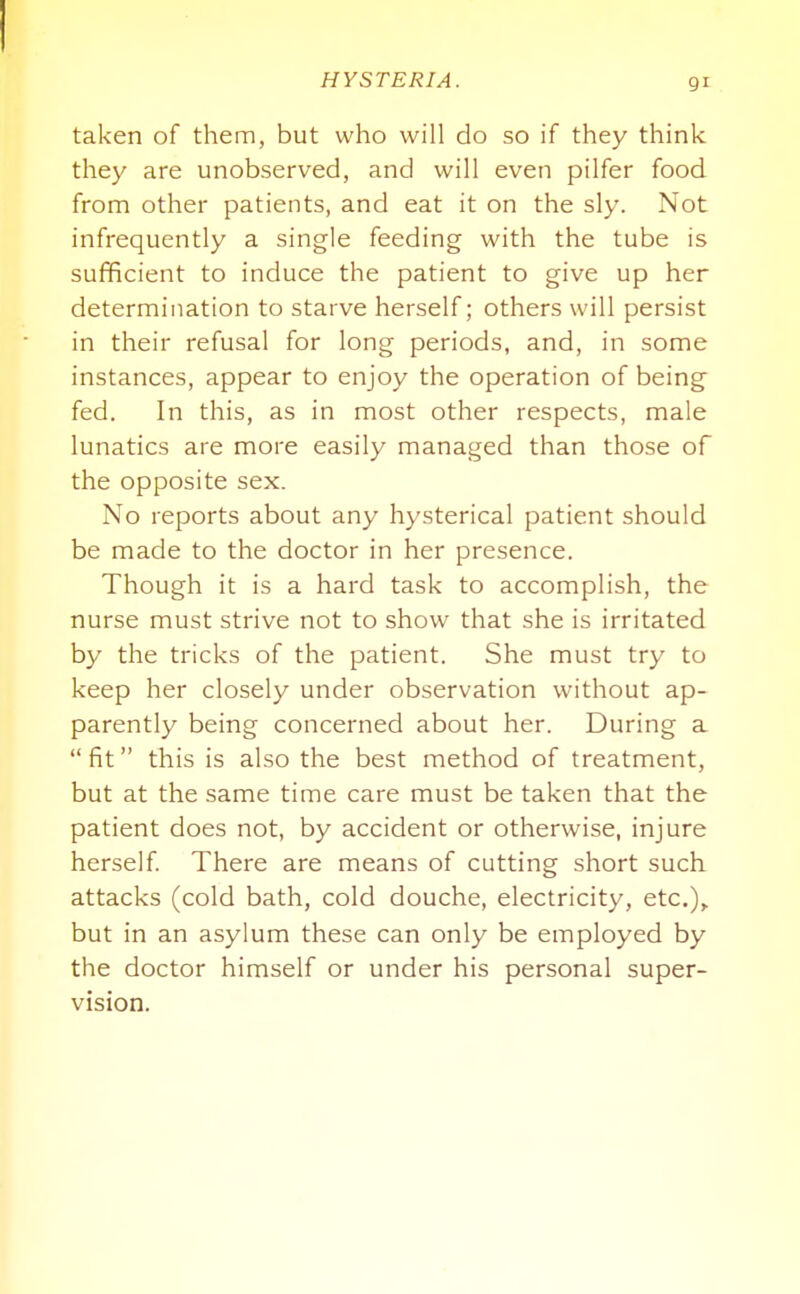 taken of them, but who will do so if they think they are unobserved, and will even pilfer food from other patients, and eat it on the sly. Not infrequently a single feeding with the tube is sufficient to induce the patient to give up her determination to starve herself; others will persist in their refusal for long periods, and, in some instances, appear to enjoy the operation of being fed. In this, as in most other respects, male lunatics are more easily managed than those of the opposite sex. No reports about any hysterical patient should be made to the doctor in her presence. Though it is a hard task to accomplish, the nurse must strive not to show that she is irritated by the tricks of the patient. She must try to keep her closely under observation without ap- parently being concerned about her. During a fit this is also the best method of treatment, but at the same time care must be taken that the patient does not, by accident or otherwise, injure herself There are means of cutting short such attacks (cold bath, cold douche, electricity, etc.),. but in an asylum these can only be employed by the doctor himself or under his personal super- vision.