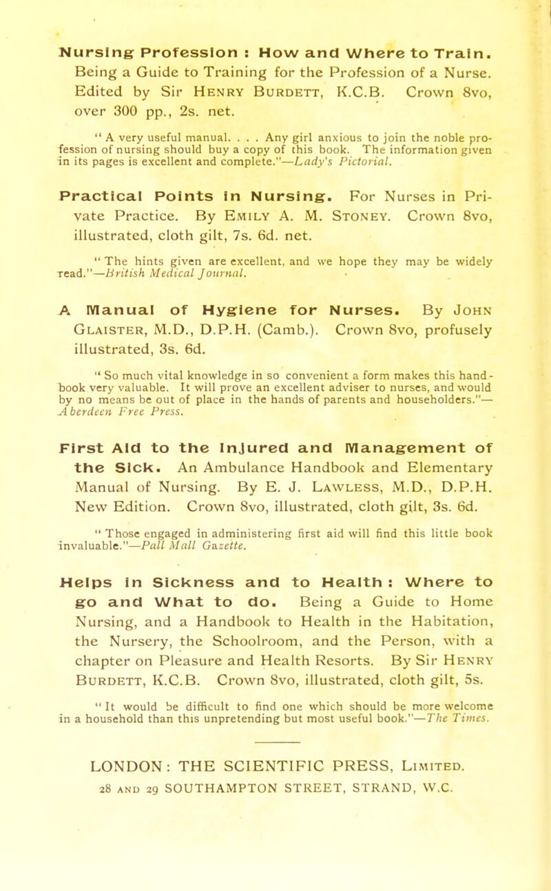 NursiriiT Profession : How and Where to Train. Being a Guide to Training for tlie Profession of a Nurse. Edited by Sir Henry Burdett, K.C.B. Crown 8vo, over 300 pp., 2s. net. A very useful manual. . . . Any girl anxious to join the noble pro- fession of nursing should buy a copy of this book. The information given in its pages is excellent and complete.—Lady's Pictorial. Practical Points in Nursing. For Nurses in Pri- vate Practice. By Emily A. M. Stoney. Crown 8vo, illustrated, cloth gilt, 7s. 6d. net. The hints given are excellent, and we hope they may be widely read.—British Medical Journal. A IVIanual of Hygiene for Nurses. By John Glaister, M.D., D.P.H. (Camb.). Crown 8vo, profusely illustrated, 3s. 6d. So much vital knowledge in so convenient a form makes this hand- took very valuable. It will prove an excellent adviser to nurses, and would by no means be out of place in the hands of parents and householders.— Aberdeen Free Press. First Aid to the Injured and Management of the Sick. An Ambulance Handbook and Elementary Manual of Nursing. By E. J. Lawless, M.D., D.P.H. New Edition. Crown 8vo, illustrated, cloth gilt, 3s. 6d. Those engaged in administering first aid will find this little book invaluable.—Pall Mall Gazette. Helps in Sicl<ness and to Health : Where to go and What to do. Being a Guide to Home Nursing, and a Handbook to Health in the Habitation, the Nursery, the Schoolroom, and the Person, with a chapter on Pleasure and Health Resorts. By Sir Henry Burdett, K.C.B. Crown 8vo, illustrated, cloth gilt, 5s. It would be difficult to find one which should be more welcome in a household than this unpretending but most useful book.—The Times. LONDON: THE SCIENTIFIC PRESS, Limited.