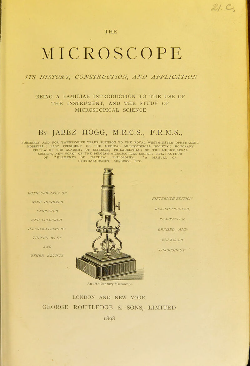 THE MICROSCOPE JTS HISTORY, CONSTRUCTION, AND APPLICATION BEING A FAMILIAR INTRODUCTION TO THE USE OF THE INSTRUMENT, AND THE STUDY OF MICROSCOPICAL SCIENCE By JABEZ HOGG, M.R.C.S., F.R.M.S., FORMERLY AND FOR TWENTV-FIVE YEARS SURGEON TO THE ROYAL WESTMINSTER Ol'HTHALMIC hospital; PAST PRESIDENT OK THE MEDICAL MICROSCOPICAL SOCIETY; HONORARY FELLOW OF THE ACADEMY OF SCIENCES, PHILADELPHIA ; OF THE MEDICO-LEGAL SOCIETY, NEW YORK; OF THE BELGIAN MICROSCOPICAL SOCIETY, ETC.; AUTHOR OF elements of NATURAL PHILOSOPHY, a MANUAL OF OPHTHALMOSCOPIC SURGERY, ETC. iriTH VPirARDS OF NINE HUNDRED ENGRA VED AND COLOURED ILLUSTRATIONS fSV TUFFEN 11-EST AND OTHER ARTISTS fifteenth edition re-cons tr uc ted, re-u-ritten; revised, and enlarged throughout An istli t'uiit.iiry JlitiuSLciiii'. LONDON AND NEW YORK GEORGE ROUTLEDGE & SONS, LIMITED 1898