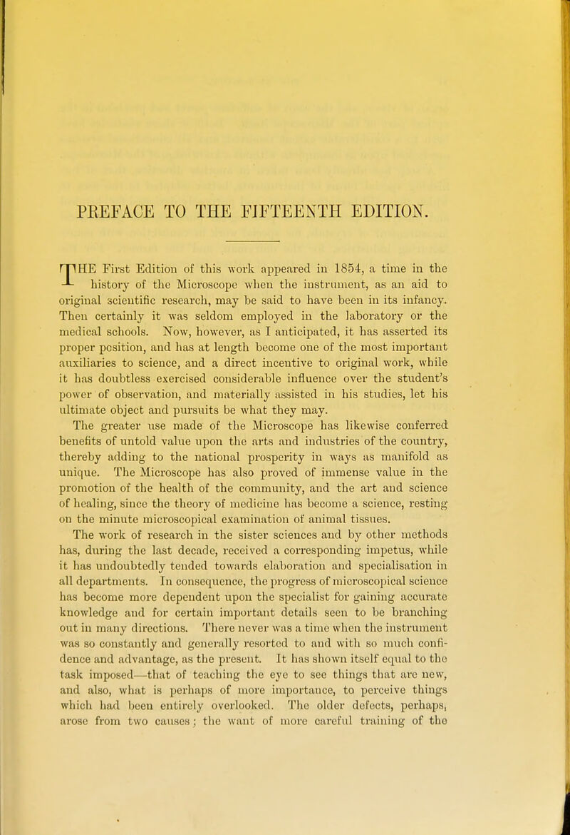 PEEFACE TO THE FIETEENTH EDITION. rpHE First Edition of this work appeared in 1854, a time in the histoiy of the Microscope when the instrument, as an aid to original scientific research, may be said to have been in its infancy. Then certainly it was seldom employed in the laboratory or the medical schools. Now, however, as I anticipated, it has asserted its proper position, and has at length become one of the most important auxiliaries to science, and a direct incentive to original work, while it has doubtless exercised considerable influence over the student's power of observation, and materially assisted in his studies, let his ultimate object and pursuits be what they may. The greater use made of the Microscope has likewise conferred benefits of untold value upon the arts and industries of the country, thereby adding to the national prosperity in ways as manifold as unique. The Microscope has also proved of immense value in the promotion of the health of the community, and the art and science of healing, since the theory of medicine has become a science, resting on the minute microscopical examination of animal tissues. The work of research in the sister sciences and by other methods has, during the last decade, received a corresponding impetus, while it has undoubtedly tended towards elaboration and specialisation in all departments. In consequence, the progress of microscopical science has become more dependent upon the specialist for gaining accurate knowledge and for certain important details seen to be branching out in many directions. There never was a time when the instrument was so constantly and generally resorted to and with so much confi- dence and advantage, as the present. It has shown itself equal to the task imposed—that of teaching the eye to see things that arc new, and also, what is perhaps of more importance, to perceive things which had been entirely overlooked. The older defects, perhaps, arose from two causes; tlie Avant of more careful training of the