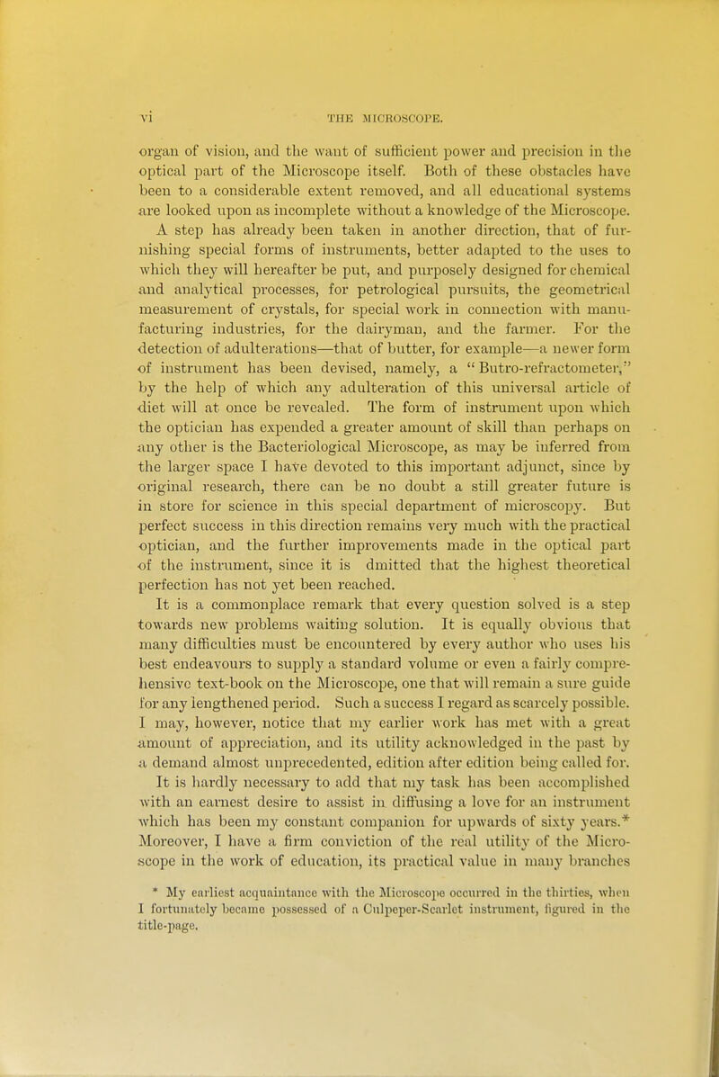 organ of vision, aud the want of sufficient jjower and precision in tlie optical part of the Microscope itself. Both of these obstacles have been to a considerable extent removed, and all educational systems are looked upon as incomplete without a knowledge of the Microscope. A step has already been taken in another direction, that of fur- nishing special forms of instruments, better adapted to the uses to which they will hereafter be put, and purposely designed for chemical and analytical processes, for petrological pursuits, the geometrical measurement of crj^stals, for special work in connection with manu- facturing industries, for the dairyman, and the farmer. For the detection of adulterations—that of butter, for example—a newer form of instrument has been devised, namely, a  Butro-refractometer, by the help of which any adulteration of this universal article of diet will at once be revealed. The form of instrument upon which the optician has expended a greater amount of skill than perhaps on any other is the Bacteriological Microscope, as may be inferred from the larger space I have devoted to this important adjunct, since by original research, there can be no doubt a still greater future is in store for science in this special department of microscoj^y. But perfect success in this direction remains veiy much with the practical optician, and the further improvements made in the optical part of the insti'ument, since it is dmitted that the highest theoretical perfection has not yet been reached. It is a commonplace remark that every question solved is a step towards new problems waiting solution. It is equally obvious that many difficulties must be encountered by every author who uses his best endeavours to supplj' a standard volume or even a fairly compre- hensive text-book on the Microscojje, one that will remain a sure guide for any lengthened period. Such a success I regard as scarcely possible. I may, however, notice tliat my earlier Avork has met with a great amount of appreciation, and its utility acknowledged in the past by a demand almost unprecedented, edition after edition being called for. It is hardly necessary to add that my task has been accomplished with an earnest desire to assist in diffusing a love for an instrument which has been my constant comiDanion for upwards of sixty years.* Moreover, I have a firm conviction of the real utility of the Micro- scope in the work of education, its practical value in many branches * My earliest acquaintniice with the Mici'oscope occurred in the thirties, wlien I fortiuiiitely became possessed of a Culpeper-Scarlet instrument, iigured in tlie title-page.
