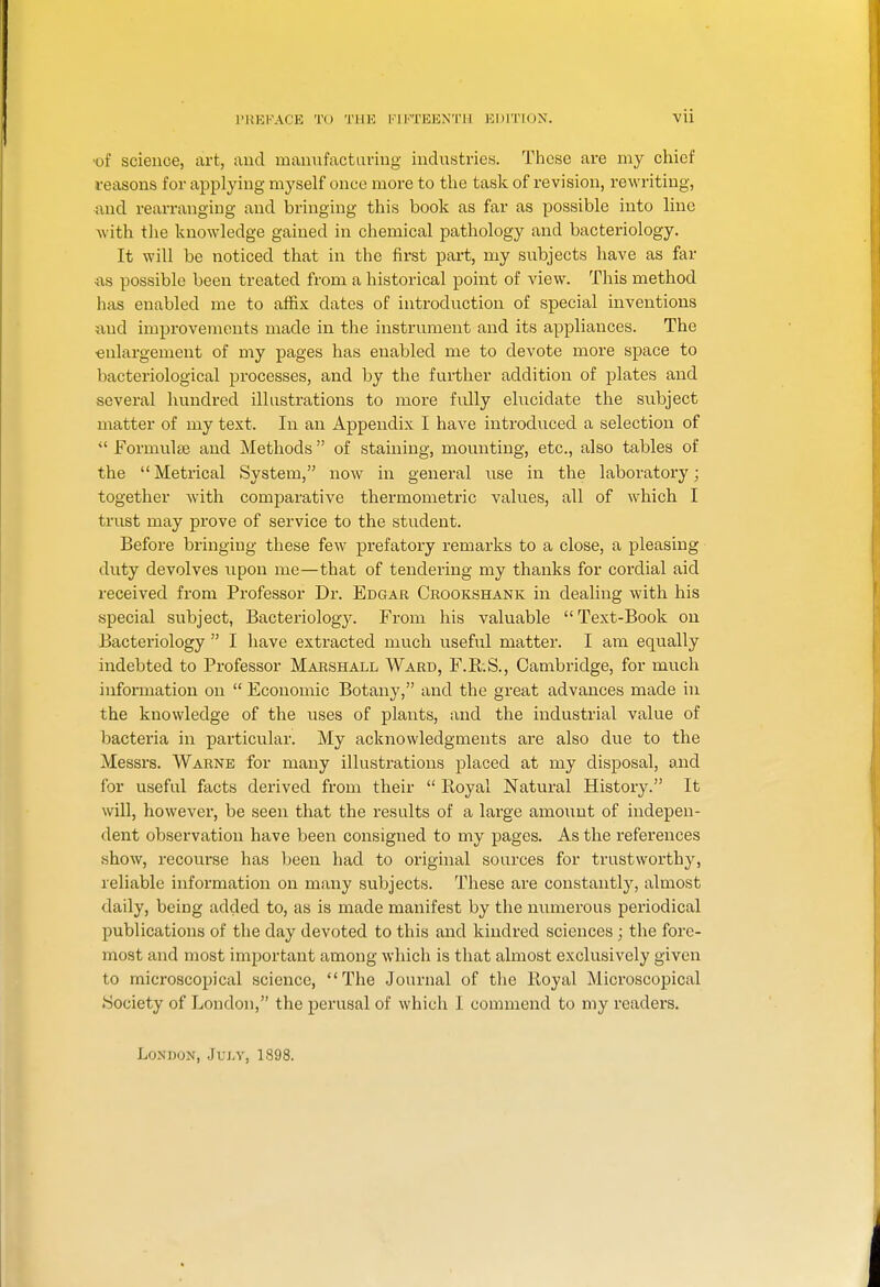 •of science, art, and manufacturing industries. These are my chief reiisons for applying myself once more to the task of revision, rewriting, and rearranging and bringing this book as far as possible into line with the knowledge gained in chemical pathology and bacteriology. It will be noticed that in the first part, my subjects have as far iis possible been treated from a historical point of view. This method has enabled me to affix dates of introduction of special inventions and improvements made in the instrument and its appliances. The ■enlargement of my pages has enabled me to devote more space to bacteriological processes, and by the further addition of plates and several hundred illustrations to more fully elucidate the subject matter of my text. In an Appendix I have introduced a selection of  Formulte and Methods of staining, mounting, etc., also tables of the Metrical System, now in general use in the laboratory; together with comparative thermonietric values, all of which I trust may prove of service to the student. Before bringing these few prefatory remarks to a close, a pleasing duty devolves xipon me—that of tendering my thanks for cordial aid received from Professor Dr. Edgar Crookshank in dealing with his special subject, Bacteriology. From his valuable Text-Book on Bacteriology  I have extracted much useful matter. I am equally indebted to Professor Marshall Ward, F.R.S., Cambridge, for much information on  Economic Botany, and the great advances made in the knowledge of the uses of plants, and the industrial value of bacteria in particular. My acknowledgments are also due to the Messrs. Warne for many illustrations placed at my disposal, and for useful facts derived from their  Royal Natural History. It will, however, be seen that the results of a large amount of indepen- dent observation have been consigned to my pages. As the references show, recourse has been had to original sources for trustworthy^, reliable information on many subjects. These are constantly, almost daily, being added to, as is made manifest by the niimerous periodical publications of the day devoted to this and kindred sciences; the fore- most and most important among which is that almost exclusively given to microscopical science, Tlie Journal of the Royal Microscopical .Society of London, the perusal of which I commend to my readers. London, Juj-y, 1898.