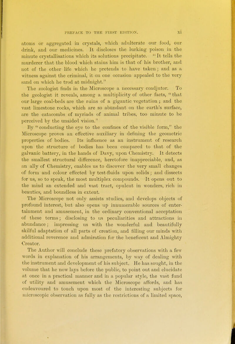 atoms or aggregated in crystals, which adulterate om food, our drink, and our medicines. It discloses the lurking poison in the minute crystallisations which its solutions precipitate. It tells the murderer that the blood which stains him is that of his brother, and not of the other life which he pretends to have taken; and as a witness against the criminal, it on one occasion appealed to the very sand on which he trod at midnight. The zoologist finds in the Microscope a necessary coadjutor. To the geologist it reveals, among a multiplicity of other facts,  that our large coal-t)eds are the rains of a gigantic vegetation ; and the vast limestone rocks, which are so abundant on the earth's surface, are the catacombs of myriads of animal tribes, too minute to be perceived by the unaided vision. By  conducting the eye to the confines of the visible form, the Microscope proves an effective auxiliary in defining the geometric properties of bodies. Its influence as an instrument of research upon the structui'e of bodies has been compared to that of the gtilvanic battery, in the hands of Davy, upon Chemistry. It detects the smallest structural diff'erence, heretofore inappreciable, and, as an ally of Chemistry, enables us to discover the very small changes of form and colour effected by test-fluids upon solids; and dissects for us, so to speak, the most multiplex compounds. It opens out to the mind an extended and vast tract, opulent in wonders, rich in beauties, and boundless in extent. The Mici'oscope not only assists studies, and develops objects of profound interest, but also opens up innumerable sources of enter- tainment and amusement, in the ordinary conventional acceptation of these terms; disclosing to us peculiarities and attractions in abundance; impressing us with the Avonderful and beautifully skilful adaptation of all parts of creation, and filling our minds with additional reverence and admiration fur the beneficent and Almighty Creator. The Author will conclude these prefatory observations with a few words in explanation of his arrangements, by way of dealing with the instrument and development of his subject. He has sought, in the volume that he now lays before the public, to point out and elucidate at once in a practical nmnner and in a poj^ular style, the vast fund of utility and amusement Avhicli the Microscope aftbi'ds, and has endeavoured to touch upon most of the interesting sul)jccts for microscopic observation as fully as the restrictions of a limited space.