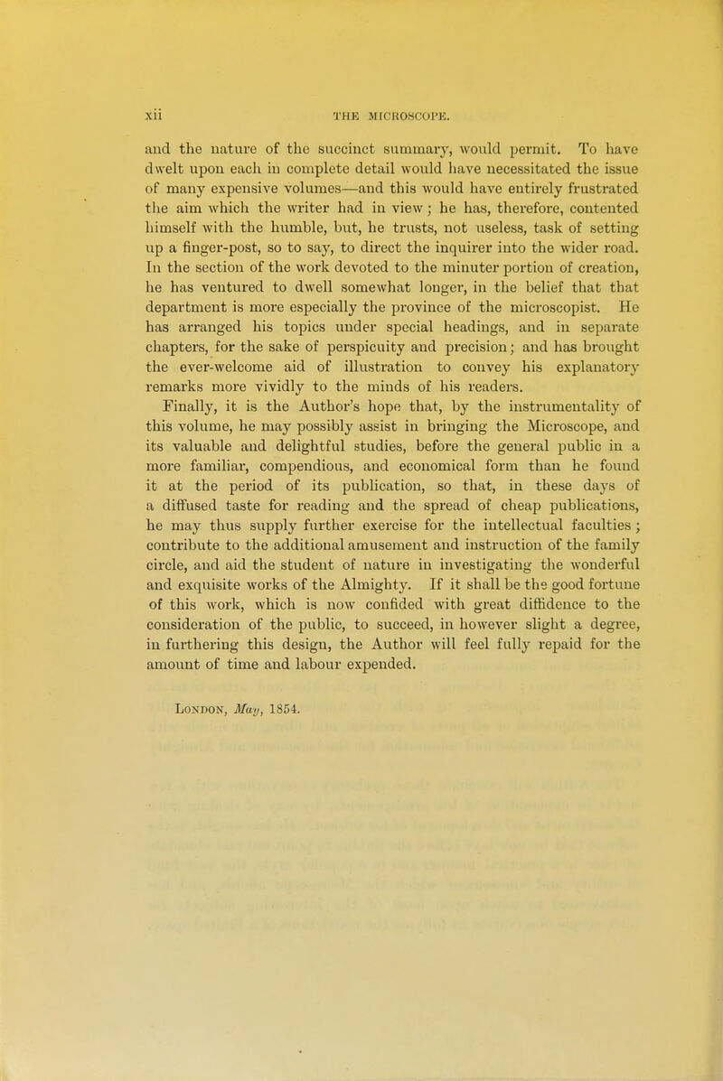 and the nature of the succinct summary, would permit. To have dwelt upon each in complete detail would have necessitated the issue of many expensive volumes—and this would have entirely frustrated the aim which the writer had in view; he has, therefore, contented himself with the humble, but, he trusts, not useless, task of setting up a finger-post, so to say, to direct the inquirer into the wider road. In the section of the work devoted to the minuter portion of creation, he has ventured to dwell somewhat longer, in the belief that that department is more especially the province of the microscopist. He has arranged his topics under special headings, and in separate chapters, for the sake of perspicuity and precision; and has brought the ever-welcome aid of illustration to convey his explanatory remarks more vividly to the minds of his readers. Finally, it is the Author's hope that, by the instrumentality of this volume, he may possibly assist in bringing the Microscope, and its valuable and delightful studies, before the general public in a more familiar, compendious, and economical form than he found it at the period of its publication, so that, in these days of a diffused taste for reading and the spread of cheap publications, he may thus supply further exercise for the intellectual faculties ; contribute to the additional amusement and instruction of the family circle, and aid the student of nature in investigating the wonderful and exquisite works of the Almighty. If it shall be the good fortune of this work, which is now confided with great diffidence to the consideration of the public, to succeed, in however slight a degree, in furthering this design, the Author will feel fully repaid for the amount of time and labour expended.