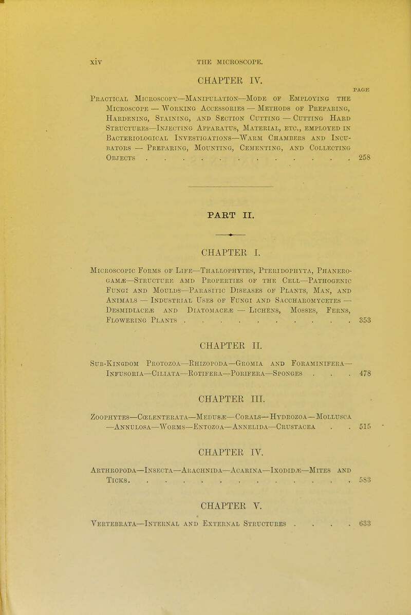 CHAPTER IV. PAGR PiiACTicAL Microscopy—Manipulation—Mode of Employing the Microscope — Working Accessories — Methods of Preparing, Hardening, Staining, and Section Cutting — Cutting Hard Structures—Injec i'ing Apparatus, Material, etc., employed in Bacteriological Investigations—Warm Chambers and Incu- JiATORS — PhEPARING, MOUNTING, CeSIENTING, AND COLLECTING Objects 258 PART II. CHAPTER I. Microscopic Forms of Life—Thallophytes, Pteridophyta, Phanero- GAMiE—Structure amd Properties of the Cell—Pathogenic Fungi and Moulds—Parasiiic Diseases of Plants, Man, ant) Animals — Industimal Uses of Fungi and Saccharomycetes — Desmidtace^ and Diato.mace/e — Lichens, Mosses, Ferns, Flowering Plants 353 CHAPTER II. Sub-Kingdom Protozoa—Ehizopoda—Gromia and Fokaminifera— Infusoria—Ciliata—Eotifera—Porifera—Sponges . . . 478 CHAPTER III. Zoophytes—Ccelenterata—Medusae—Corals—Hydrozoa—Mollusca —Annulosa—Worms—Entozoa—Annelida—Crustacea . . 5ir« CHAPTER IV. ArTHROPODA—InSKCTA—AuACHNIDA—ACARINA—IXODID-F.—MiTES AND Ticks 583 CHAPTER V. Vbrtebrata—Internal and External Structures G33