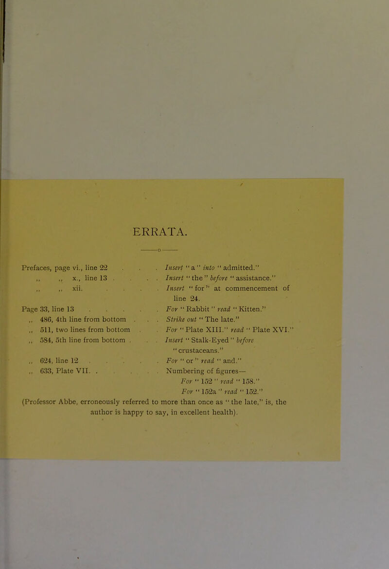 ERRATA. Prefaces, page vi., line 22 . . . Insert a into  admitted. ,, X., line 13 . Insert  ihe before  a.ss\sia.nce. xii. .... Insert for at commencement of line 24. Page 33, line 13 For  Rabbit  read  Kitten. ,, 486, 4th line from bottom . . . Strike out  The late. ,, 511, two lines from bottom . For  Plate XIII. read  Plate XVI. ,, 584, 5th line from bottom . . . Insert  Stalk-Eyed before  crustaceans. ,, 024, line 12 For  or  read  and. ,, G33, Plate VII. . Numbering of figures— For  152  read  158. For  152a  read  152. (Professor Abbe, erroneously referred to more than once as  the late, is, the author is happy to say, in excellent health).