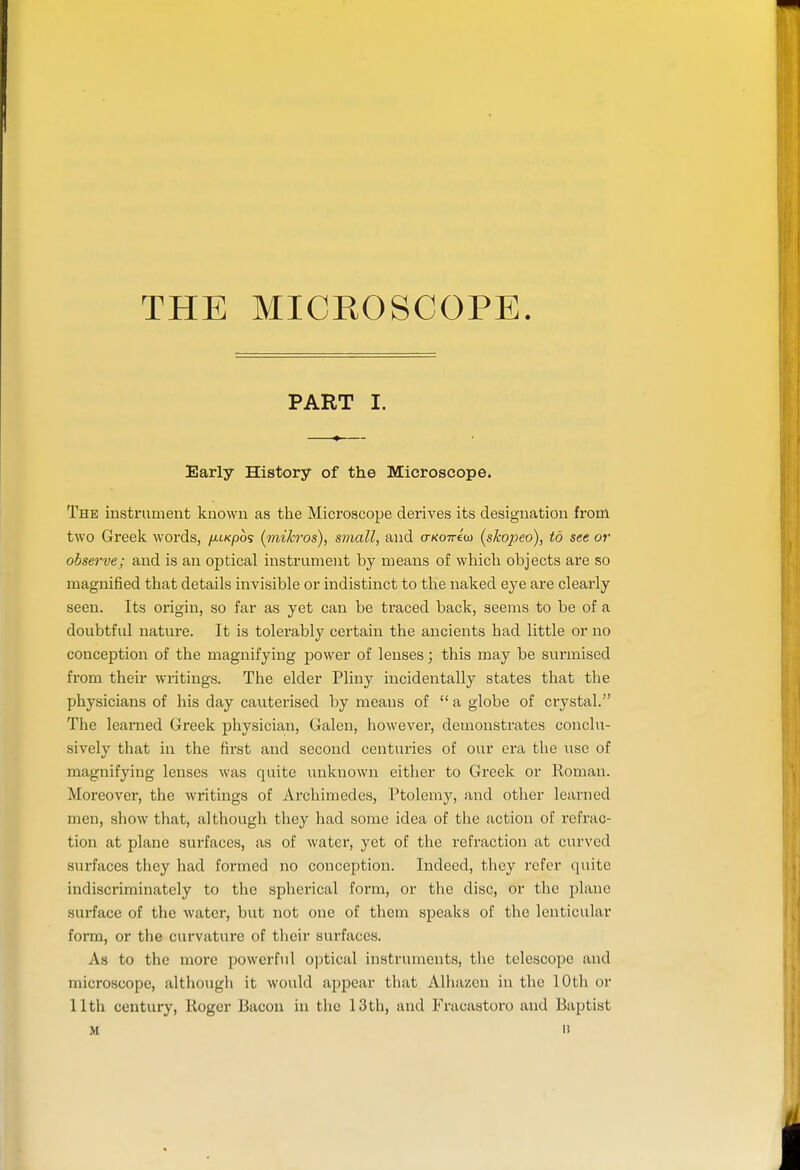 PART I. Early History of the Microscope. The instrument known as the Microscope derives its designation fi-om two Greek words, yni/cpos (mi/cros), small, and crKOTriu) (skopeo), to see or observe; and is an optical instrument by means of whicli objects are so magnified that details invisible or indistinct to the naked eye are clearly seen. Its origin, so far as yet can be traced back, seems to be of a doubtful nature. It is tolerably certain the ancients had little or no conception of the magnifying power of lenses; this may be sui'inised from their writings. The elder Pliny incidentally states that the physicians of his day cauterised by means of  a globe of crystal. The learned Greek physician, Galen, however, demonstrates conclu- sively that in the first and second centuries of our era the use of magnifying lenses was quite unknown either to Greek or Roman. Moreover, the writings of Archimedes, Ptolemy, and other learned men, show that, although they had some idea of the action of refrac- tion at plane surfaces, as of water, yet of the refraction at curved surfaces they had formed no conception. Indeed, they refer quite indiscriminately to the spherical form, or the disc, or the plane surface of the water, but not one of them speaks of the lenticular form, or the curvature of their surfaces. As to the more powerful optical instruments, the telescope and microscope, although it would appear that Alhazen in the 10th or 11th century, Roger Bacon in the 13th, and Fracastoro and Baptist M »