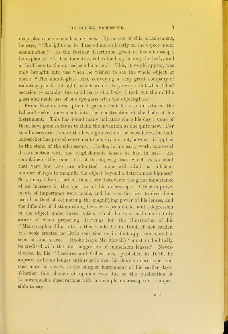 deep plano-convex condensing lens. By means of this arrangement, he says, The light can be directed more directly on the objecb under examination. In the further description given of his microscope, he explains :  It has four draw-tubes for lengthening the body, and a third lens to the optical combination. This, it would ajapear, Avas only brought into use when he wished to see the whole object at once :  The middle-glass lens, conveying a very great company of radiating pencils (of light) which would stray away; but when I had occasion to examine the small parts of a body, I took out the middle glass and made use of one eye-glass with the object-glass. From Hooke's description I gather that he also introduced the ball-and-socket movement into the construction of the body of his instrument. This has found many imitators since his day; some of them have gone so far as to claim the invention as one quite new. For small accessories, where the leverage need not be considered, the ball- and-socket has proved convenient enough; but not, however, if applied to the stand of the microscope. Hooke, in his early work, expressed dissatisfaction with the English-made lenses he had in use. He complains of the apertures of the object-glasses, which are so small that very few rays are admitted ; none will admit a sufficient number of rays to magnifie the object beyond a determinate bigness. So we may take it that he thus early discovered the great importance of an increase in the aperture of his microscope. Other improve- ments of importance were made, and he was the first to describe a useful method of estimating the magnifying power of his lenses, and the difficulty of distinguishing between a prominence and a depression in the object under investigation, which he was made more fully aware of when preparing drawings for the illustration of his  Micrographia lUustrata; this Avould be in 1664, if not earlier. His book created no little sensation on its first appearance, and it soon became scarce. Hooke (says Mr. Mayall)  must undoubtedly be credited with the first suggestion of immersion lenses. Never- theless, in his Lectures and Collections, j)ublished in 1676, he appears to be no longer enthusiastic over his double microscope, and once more he reverts to the simpler instrument of his earlier days. Whether this change of opinion was due to the publication of Leeuwcnhoek's observations with his simple microscopes it is impos- sible to say. B 2