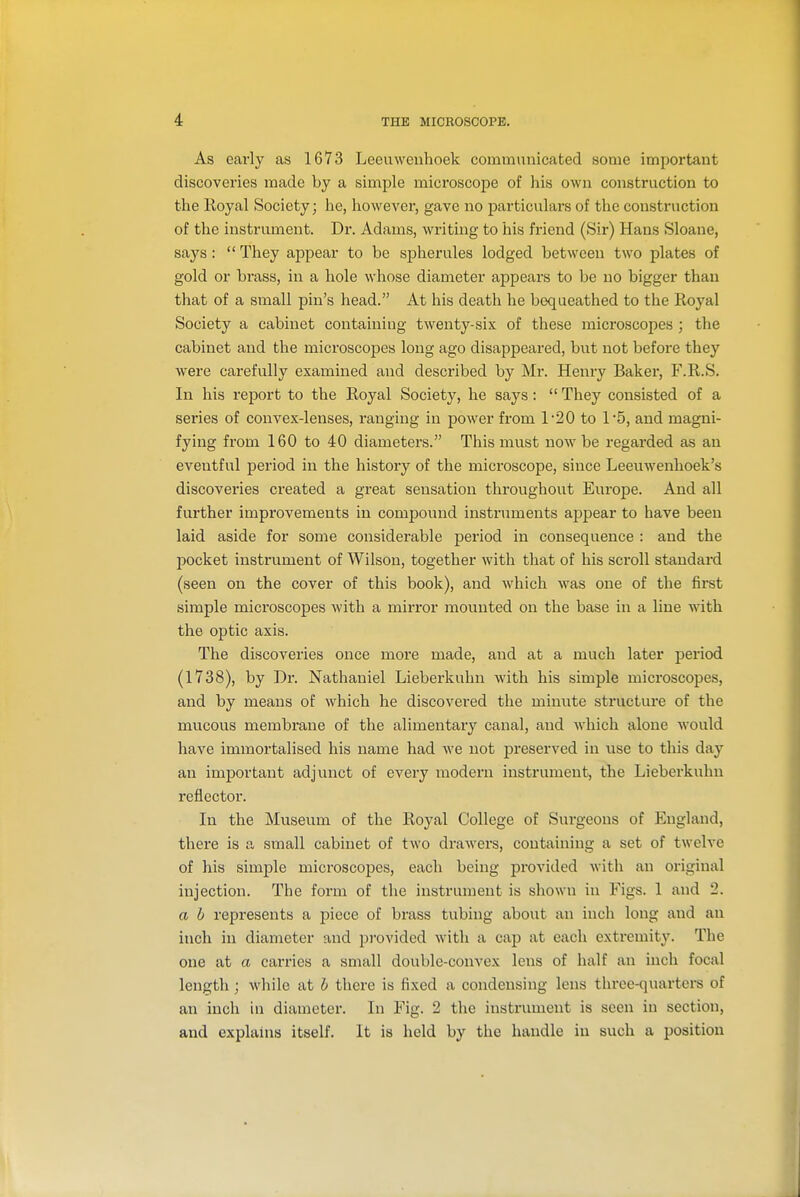 As early as 1673 Leeuwenhoek communicated some important discoveries made by a simple microscope of his own construction to the Royal Society; he, however, gave no particulai's of the construction of the instrument. Dr. Adams, writing to his friend (Sir) Hans Sloane, says :  They appear to be spherules lodged between two plates of gold or brass, in a hole whose diameter appears to be no bigger than that of a small pin's head. At his death he bequeathed to the Royal Society a cabinet containing twenty-six of these microscopes ; the cabinet and the microscopes long ago disappeared, but not before they were carefully examined and described by Mr. Henry Baker, F.R.S. In his report to the Royal Society, he says:  They consisted of a series of convex-lenses, ranging in power fi'om 1'20 to 1'5, and magni- fying from 160 to 40 diameters. This must now be regarded as an eventful period in the history of the microscope, since Leeuwenhoek's discoveries created a great sensation throughout Europe. And all further improvements in compound instruments appear to have been laid aside for some considerable period in consequence : and the pocket instrument of Wilson, together with that of his scroll standard (seen on the cover of this book), and which was one of the first simple microscopes with a mirror mounted on the base in a line with the optic axis. The discoveries once more made, and at a much later period (1738), by Dr. Nathaniel Lieberkuhn with his simple microscopes, and by means of which he discovered the minute structure of the mucous membrane of the alimentary canal, and Avhich alone would have immortalised his name had we not preserved in iise to this day an important adjunct of every modern instrument, the Lieberkuhn reflector. In the Museum of the Royal College of Surgeons of England, there is a small cabinet of two draM'ers, containing a set of twelve of his simple microscopes, each being provided with an original injection. The form of the instrument is shown in Figs. 1 and 2. a h represents a piece of brass tubing about an inch long and an inch in diameter and provided with a cap at each extremity. The one at a carries a small double-convex lens of half an inch focal length; while at h there is fixed a condensing lens three-quartere of an inch in diameter. In Fig. 2 the instrument is seen in section, and explains itself. It is held by the handle in such a position