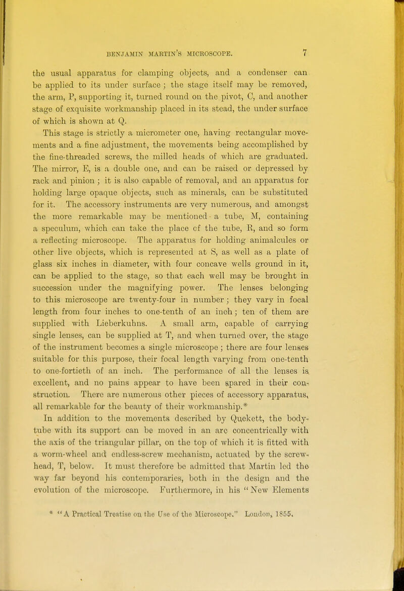 the usual apparatus for clamping objects, and a condenser can be applied to its under surface ; the stage itself may be removed, the arm, P, supporting it, turned round on the pivot, C, and another stage of exquisite workmanship placed in its stead, the under surface of which is shown at Q. This stage is strictly a micrometer one, having rectangular move- ments and a fine adjustment, the movements being accomplished by the fine-threaded screws, the milled heads of which are graduated. The min'or, E, is a double one, and can be raised or depressed by rack and pinion ; it is also capable of removal, and an apparatus for holding large opaque objects, such as minerals, can be substituted for it. The accessory instruments are very numerous, and amongst the more remai-kable may be mentioned - a tube, M, containing a speculum, which can take the place cf the tube, R, and so form a reflecting microscope. The apparatus for holding animalcules or other live objects, which is represented at S, as Avell as a plate of glass six inches in diameter, with four concave wells ground in it, can be applied to the stage, so that each well may be brought in succession under the magnifying power. The lenses belonging to this microscope are twenty-four in number; they vary in focal length from four inches to one-tenth of an inch; ten of them are supplied with Lieberkuhns. A small arm, capable of carrying- single lenses, can be supplied at T, and when turned over, the stage of the instrument becomes a single microscope ; there are four lenses suitable for this purpose, their focal length varying from one-tenth to one-fortieth of an inch. The performance of all the lenses ia excellent, and no pains appear to have been spared in their con,- struotiou. There are numerous other pieces of accessory apparatus, all remarkable for the beauty of their workmanship.* In addition to tlie movements described by Quekett, the body^ tube with its support can be moved in an arc concentrically with the axis of the triangular pillar, on the top of which it is fitted with a worm-wheel and endless-screw mechanism, actuated by the screw- head, T, below. It must therefore be admitted that Martin led the way far beyond his contemporaries, both in the design and the evolution of the microscope. Furthermore, in his  New Elements * A Practical Treatise ou, the (Jse of the Microscope. Loudon, 1855.