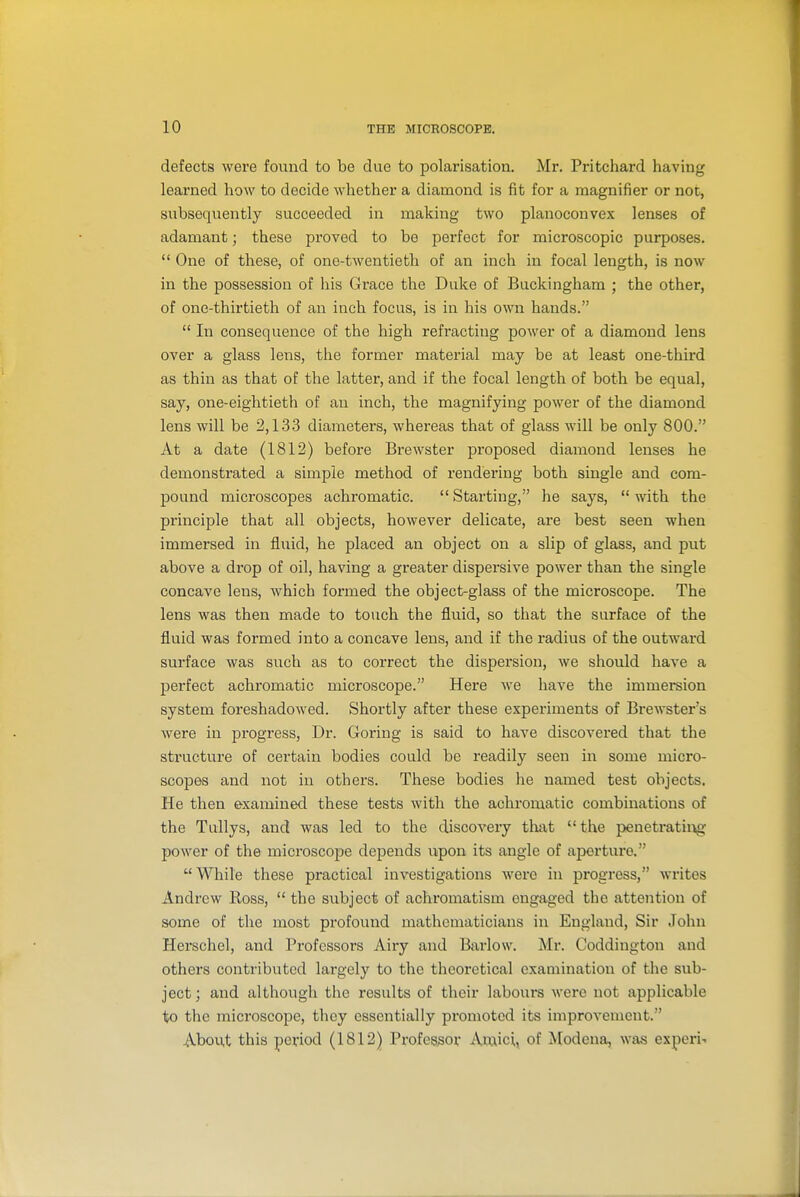 defects were foixnd to be due to polarisation. Mr. Pritchard having learned how to decide whether a diamond is fit for a magnifier or not, subsequently succeeded in making two planoconvex lenses of adamant; these proved to be perfect for microscopic purposes.  One of these, of one-twentieth of an inch in focal length, is now in the possession of liis Grace the Duke of Buckingham ; the other, of one-thirtieth of an inch focus, is in his own hands.  In consequence of the high refracting power of a diamond lens over a glass lens, the former material may be at least one-third as thin as that of the latter, and if the focal length of both be equal, say, one-eightieth of an inch, the magnifying power of the diamond lens will be 2,133 diameters, whereas that of glass will be only 800. At a date (1812) before Brewster proposed diamond lenses he demonstrated a simple method of rendering both single and com- pound microscopes achromatic. Starting, he says, with the principle that all objects, however delicate, are best seen when immersed in fluid, he placed an object on a slip of glass, and put above a drop of oil, having a greater dispersive power than the single concave lens, which formed the object-glass of the microscope. The lens was then made to touch the fluid, so that the surface of the fluid was formed into a concave lens, and if the radius of the outward surface was siich as to correct the dispersion, we should have a perfect achromatic microscope. Here we have the immersion system foreshadowed. Shortly after these experiments of Brewster's were in progress. Dr. Goring is said to have discovered that the structure of certain bodies could be readily seen in some micro- scopes and not in others. These bodies he named test objects. He then examined these tests with the achromatic combinations of the Tullys, and was led to the discovery that  the penetrating power of the microscope depends upon its angle of aperture. While these practical investigations were in progress, writes Andrew Ross,  the subject of achromatism engaged the attention of some of the most profound mathematicians in England, Sir John Herschel, and Professors Airy and Bai-low. Mr. Coddington and others contributed largely to the theoretical examination of the sub- ject; and although the results of their labours were not applicable %o the microscope, they essentially promoted its improvement. About this period (1812) Professor Amici, of Modena, was experi-