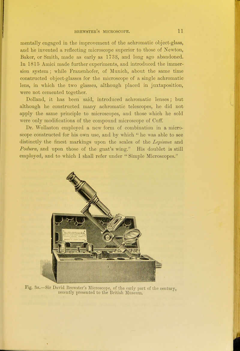 mentally engaged in the improvenaent of the achromatic object-glass, and he invented a reflecting microscope superior to those of Newton, Baker, or Smith, made as early as 1738, and long ago abandoned. In 1815 Amici made further experiments, and introduced the immer- sion system; while Frauenhofer, of Munich, about the same time constructed object-glasses for the microscope of a single achromatic lens, in which the two glasses, although placed in juxtaposition, were not cemented together. Dolland, it has been said, introduced achromatic lenses; but although he constructed many achromatic telescopes, he did not apply the same principle to microscopes, and those which he sold were only modifications of the compoimd microscope of Cuff. Dr. Wollaston employed a new form of combination in a micro- scope constructed for his own use, and by which  he was able to see distinctly the finest markings upon the scales of the Lepisma and Podura, and upon those of the gnat's wing. His doublet is still employed, and to which I shall refer under  Simple Microscopes. Fig. .3a.—Sir David Brewster's Microscope, of the early part of tlie eentmy,, recently presented to tlie British Museuui..