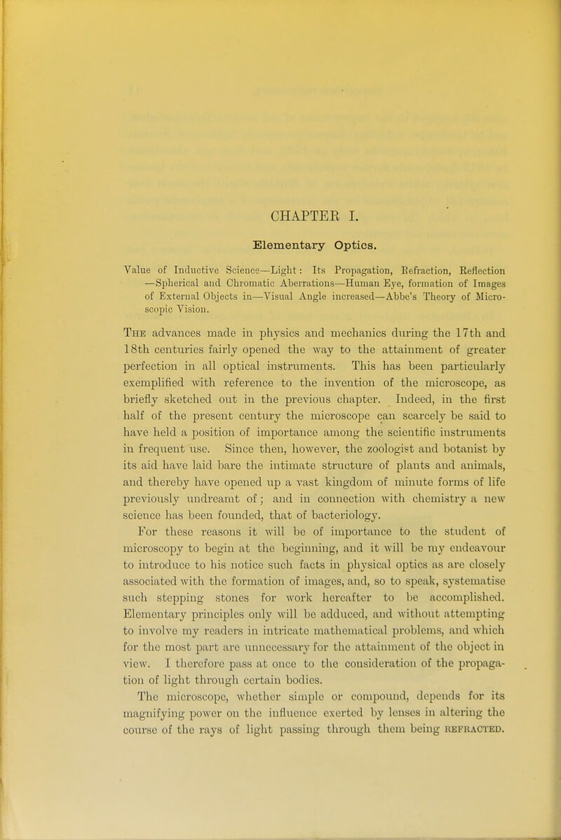 CHAPTEE I. Elementary Optics. Value of Inductive Science—Light: Its Propagation, Eefraction, Reflection —Spherical and Chromatic Aberrations—Human Eye, formation of Images of External Objects ia—Visual Angle increased—Abbe's Theory of Micro- scopic Vision. The advances made in physics and mechanics during the 17th and 18th centuries fairly opened the way to the attainment of greater perfection in all optical instruments. This has been particularly exemplified Avith reference to the invention of the microscope, as briefly sketched out in the previous chapter. Indeed, in the first half of the present century the microscope can scarcely be said to have held a position of importance among the scientific instruments in frequent use. Since then, however, the zoologist and botanist by its aid have laid bare the intimate structure of plants and animals, and thereby have opened up a vast kingdom of minute forms of life previously undreamt of; and in connection with chemistry a new science has been founded, that of bacteriology. For these reasons it will be of importance to the student of microscopy to begin at the beginning, and it will be my endeavour to introduce to his notice such facts in physical optics as are closely associated with the formation of images, and, so to speak, systematise such stepping stones for work hereafter to be accomplished. Elementary principles only will bo adduced, and without attempting to involve my readers in intricate mathematical problems, and which for the most part are unnecessary for the attainment of the object in view. I therefore pass at once to the considei-ation of the propaga- tion of light through certain bodies. The microscope, whether simple or compound, depends for its magnifying power on the influence exerted by lenses in altering the course of the rays of light passing through them being refracted.