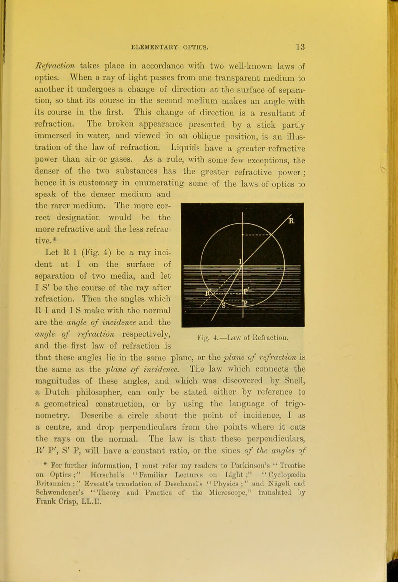 Refraction takes place in accordance with two well-known laws of optics. When a ray of light passes from one transparent medium to another it undergoes a change of direction at the surface of separa- tion, so that its course in the second medium makes an angle with its course in the first. This change of direction is a resultant of refraction. The broken appearance presented by a stick partly immersed in water, and viewed in an oblique position, is an illus- tration of the law of refraction. Liquids have a greater refractive power than air or gases. As a rule, with some few exceptions, the denser of the two substances has the greater refractive power; hence it is customary in enumerating some of the laws of optics to speak of the denser medium and the rarer medium. The more cor- rect designation would be the more refi'active and the less refrac- tive.* Let R I (Fig. 4) be a ray inci- dent at I on the surface of separation of two media, and let I S' be the course of the ray after refraction. Then the angles which R I and I S make with the normal are the angle of incidence and the aufjle of refraction respectively, Fig. 4.-Law of Refraction., and the first law of refraction is that these angles lie in the same plane, or the plane of refi-action is the same as the plane of incidence. The law which connects the magnitudes of these angles, and which was discovered by Snell, a Dutch philosopher, can only be stated either by reference to a geometrical construction, or by using the language of trigo- nometry. Describe a circle about the point of incidence, I as a centre, and drop perpendiculars from the points where it cuts the rays on the normal. The law is that these perpendiculars, R' P', S' P, will have a constant ratio, or the sines of the angles of * For further information, I must refer my readers to Parkinson's Treatise on Optics; Herschcl's Familiar Lectures on Liglit ;  Cycle pfcclia Britanniea ; Everett's translation of Deschanel's Physics; and Niigeli and Schwendener's Theory and Practice of the Microscope, translated by Frank Crisp, LL.D.