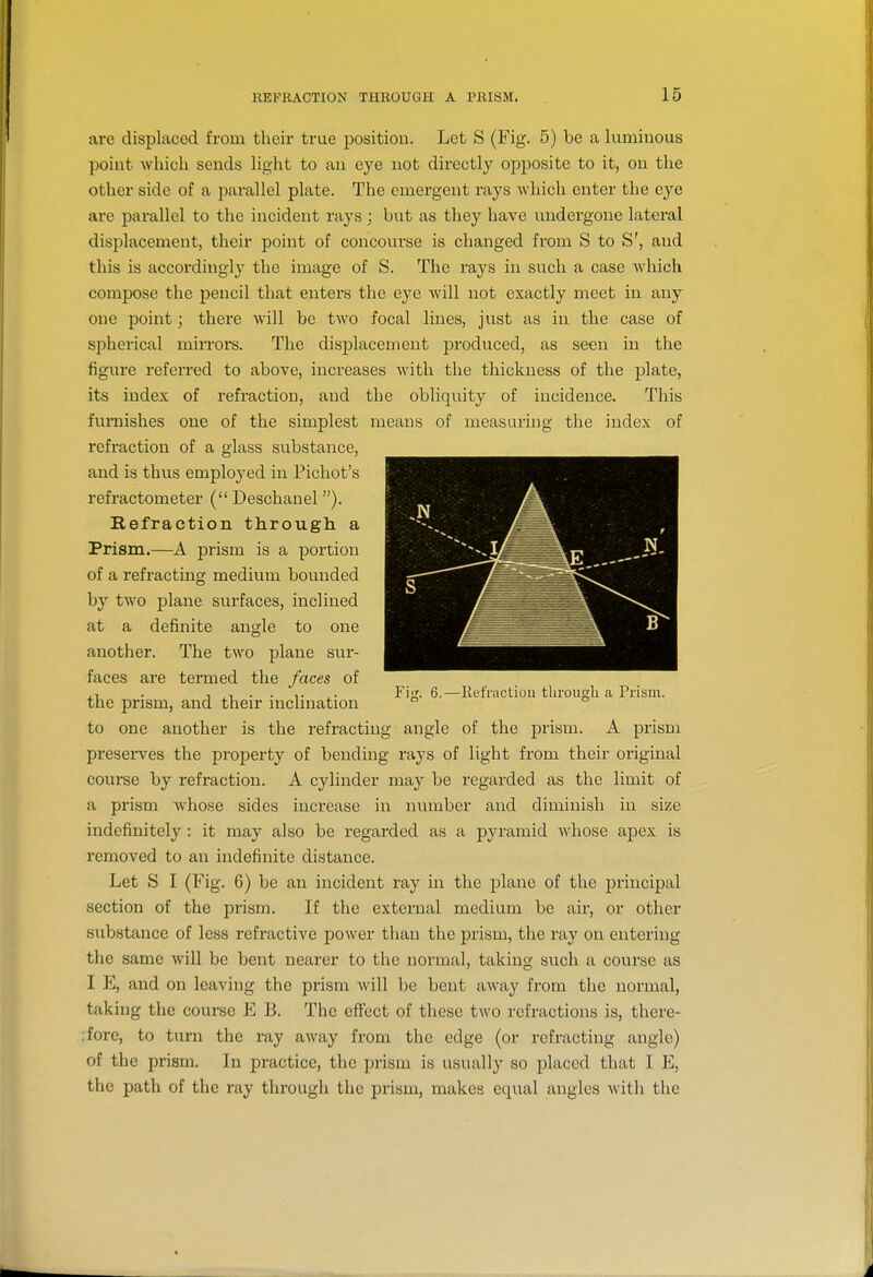 are displaced from their true position. Let S (Fig. 5) be a luminous point which sends light to an eye not directly opi)osite to it, on the other side of a parallel plate. The emergent rays wliich enter the eye are parallel to the incident rays ; but as they have undergone lateral displacement, their point of concourse is changed from S to S', and this is according]}^ the image of S. The rays in such a case which compose the pencil that enters the eye will not exactly meet in any one point; there will be two focal lines, just as in the case of spherical mirrore. The displacement produced, as seen in the figure referred to above, increases with the thickness of the plate, its index of refraction, and the obliquity of incidence. This furnishes one of the simplest means of measuring the index of refraction of a glass substance, and is thus employed in Picliot's refractometer (Deschanel). Refraction through a Prism.—A prism is a portion of a refracting medium bounded by two plane surfaces, inclined at a definite angle to one another. The two plane sur- faces are termed the faces of . T ^1 • • T X- Fi^- 6.—Kefractiou through a Prism, the prism, and their inclination ° to one another is the refracting angle of the prism. A prism preseiwes the property of bending rays of light from their original course by refraction. A cylinder may be regarded as the limit of a prism whose sides inci'ease in number and diminish in size indefinitely : it may also be regarded as a pyramid whose apex is removed to an indefinite distance. Let S I (Fig. 6) be an incident ray in the plane of the principal section of the prism. If the external medium be air, or other substance of less refractive power than the prism, the ray on entering the same will be bent nearer to the normal, taking such a course as I E, and on leaving the prism will be bent away from the normal, taking the course E B. The effect of these two refractions is, there- :fore, to turn the ray away from the edge (or refracting angle) of the prism. In practice, the jn-ism is usually so placed that I E, the path of the ray through the prism, makes equal angles with the