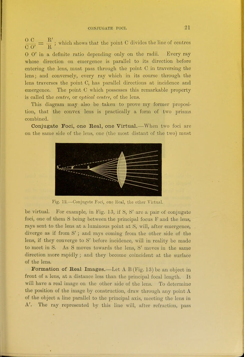 0 C R' = — ; which shows that the point C divides the line of centres G 0' R 0 0' in a definite ratio depending only on the radii. Every ray whose direction on emergence is parallel to its direction before entering the lens, mnst pass through the point C in traversing the lens; and conversely, every ray which in its course through the lens traverses the point C, has parallel directions at incidence and emergence. The point C which possesses this remarkable property is called the centre, or 02)tical centre, of the lens. This diagram may also be taken to prove my former proposi- tion, that the convex lens is practically a form of two prisms combined. Conjugate Foci, one Real, one Virtual,—When two foci are on the same side of the lens, one (the most distant of the two) mi;st Fig. 12.—Conjugate Foci, one lical, the other Vii'tual. be virtual. For example, in Fig. 1.3, if S, S' are a pair of conjugate foci, one of them S being between the principal focus F and the lens, rays sent to the lens at a luminous point at S, Avill, after emergence, diverge as if from S'; and rays coming from the other side of tho lens, if they converge to S' before incidence, wdll in reality be made to meet in S. As S moves towards the lens, S' moves in the same direction more rapidly; and they become coincident at the surface of the lens. Formation of Real Images.—Let A B(Fig. 13) be an object in front of a lens, at a distance less than the principal focal length. It will have a real image on the other side of the lens. To determine the position of the image by construction, draw through any point A of the object a line parallel to the principal axis, meeting the lens in A'. The ray represented by this line will, after refraction, pass