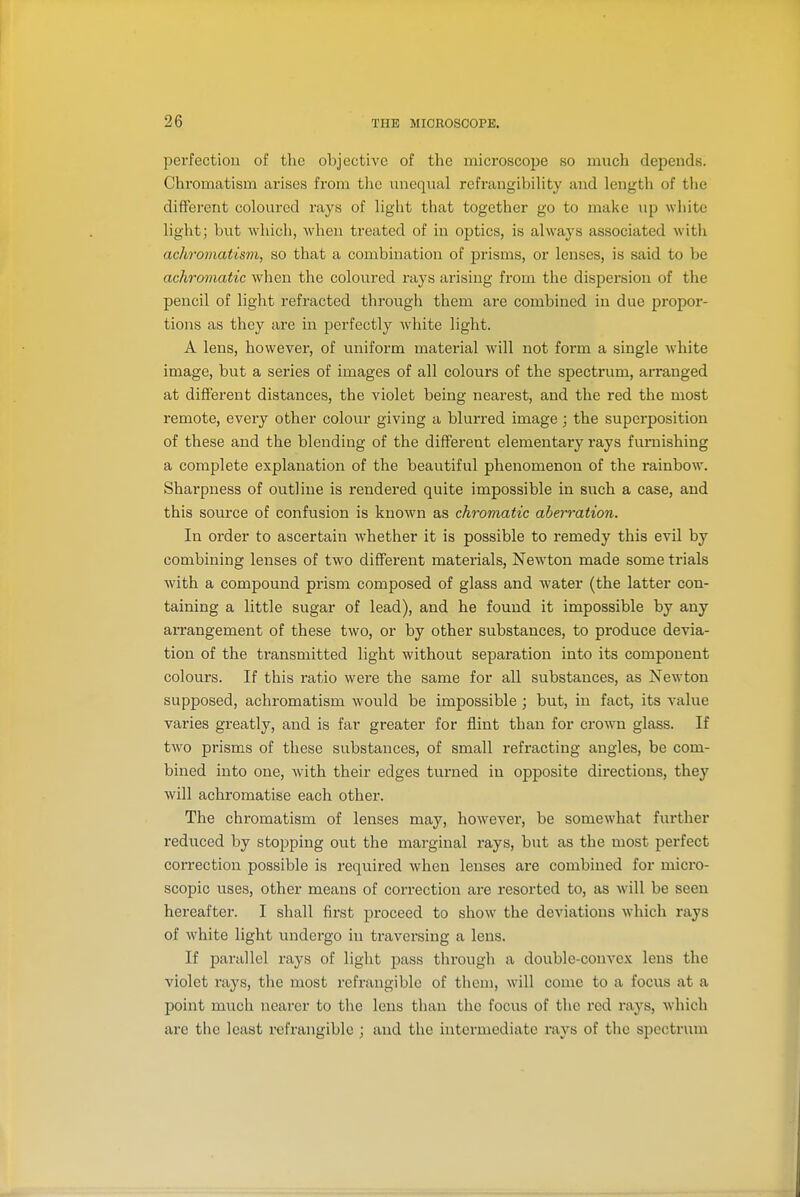 perfection of the objective of the microscope so much depends. Chromatism arises from tlic uneqxial refrangibiUty and length of the different coloured rays of light that together go to make up white light; but which, when treated of in optics, is always associated with achromatism, so that a combination of prisms, or lenses, is said to be achromatic when the coloured rays arising from the dispersion of the pencil of light refracted through them are combined in due propor- tions as they are in perfectly white light. A lens, however, of uniform material will not form a single white image, but a series of images of all colours of the spectrum, arranged at difi'ereut distances, the violet being nearest, and the red the most remote, every other colour giving a blurred image; the superposition of these and the blending of the different elementary rays furnishing a complete explanation of the beautiful phenomenon of the rainbow. Sharpness of outline is rendered quite impossible in such a case, and this source of confusion is known as chromatic aberration. In order to ascertain whether it is possible to remedy this evil by combining lenses of two different materials, Newton made some trials with a compound prism composed of glass and water (the latter con- taining a little sugar of lead), and he found it impossible by any arrangement of these two, or by other substances, to produce devia- tion of the transmitted light without separation into its component colours. If this ratio were the same for all substances, as Newton supposed, achromatism would be impossible ; but, in fact, its value varies greatly, and is far greater for flint than for crown glass. If two prisms of these substances, of small refracting angles, be com- bined into one, with their edges turned in opposite directions, they will achromatise each other. The chromatism of lenses may, however, be somewhat further reduced by stopping out the marginal rays, but as the most perfect correction possible is required when lenses are combined for micro- scopic uses, other means of correction are resorted to, as will be seen hereafter. I shall first proceed to show the deviations which rays of white light undergo in traversing a lens. If parallel rays of light pass through a double-conve.K lens the violet rays, the most refrangible of them, will come to a focus at a point much nearer to the lens than the focus of the red rays, which are the least refrangible ; and the intermediate rays of tlie spcctrvmi