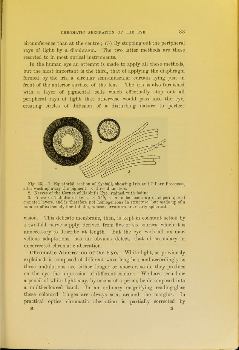 circumference than at the centre ; (3) By stopping out the peripheral rays of light by a diaphragm. The two latter methods are those resorted to in most optical instruments. In the human eye an attempt is made to apply all these methods, but the most important is the third, that of applying the diaphragm formed by the iris, a circular semi-muscular curtain lying just in front of the anterior surface of the lens. The iris is also furnished with a layer of pigmental cells which effectually stop out all peripheral rays of light that otherwise would pass into the eye, creating circles of diffusion of a disturbing nature to perfect Fig. 23.—1. Equatorial section of Eyeball, showing Iris and Ciliary Processes, after washing away the pigment, x three diameters. 2. Nerves of the Cornea of Rabbit's Eye, stained with iodine. 3. Fibres or Tubules of Lens, x 250, seen to be made up of superimposed cronated layers, and is therefore not homogeneous in structure, but made up of a number of extremely fine tubules, whose curviitiires are nearly spherical. vision. This delicate membrane, then, is kept in constant action by a two-fold nerve supply, derived fi'om five or six sources, Avhich it is unnecessary to describe at length. But the eye, with all its mar- vellous adaptations, has an obvious defect, that of secondary or uncorrected chromatic aberration. Chromatic Aberration of the Eye.—White light, as previously explained, is composed of different wave lengths ; and accordingly as these undulations are either longer or shorter, so do they produce on the eye the impression of different colours. We have seen how a pencil of white light may, by means of a prism, be decomposed into a multi-coloured band. In an ordinary magnifying reading-glass these coloured fringes are always seen around the margins. In practical optics chromatic aberration is partially connected by M. D