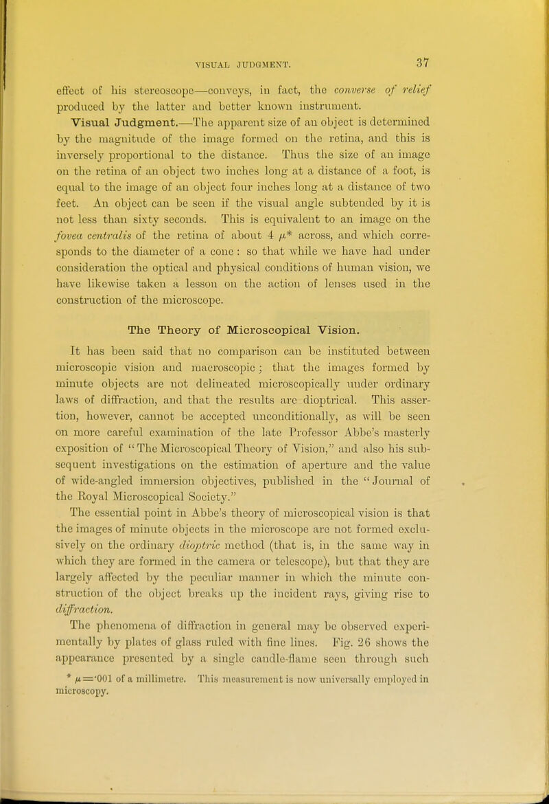 VISUAL JUDGMENT. effect of his stereoscope—conveys, in fact, the converse of relief produced by the latter and better known instrument. Visual Judgment.—The apparent size of an object is determined by the magnitude of the image formed on tlie retina, and this is inversely proportional to the distance. Thus the size of an image on the retina of an object two inches long at a distance of a foot, is equal to the image of an object four inches long at a distance of two feet. An object can be seen if the visual angle subtended by it is not less than sixty seconds. This is equivalent to an image on the fovea centralis of the retina of about 4 /a* across, and which corre- sponds to the diameter of a cone : so that while we have had under consideration the optical and physical conditions of human vision, we have likewise taken a lesson on the action of lenses used in the construction of the microscope. The Theory of Microscopical Vision. It has been said that no comparison can be instituted between microscopic vision and macroscopic; that the images formed by minute objects are not deliiaeated microscopically under ordinary laws of diffraction, and that the results arc dioptrical. This asser- tion, however, cannot be accepted unconditionalh^, as will be seen on more careful examination of the late Professor Abbe's masterly exposition of  The Microscopical Theory of Vision, and also his sub- sequent investigations on the estimation of aperture and the value of wide-angled immersion objectives, published in the Journal of the Royal Microscopical Society. The essential point in Abbe's theory of microscopical A'ision is that the images of minute objects in the microscope are not formed exclu- sively on the ordinary dioptric method (that is, in the same way in which they are formed in the camera or telescope), but that they are largely affected by the peculiar manner in which the minute con- struction of the object breaks up the incident rays, giving rise to diffraction. The phenomena of diffraction in general may be observed experi- mentally by plates of glass ruled with fine lines. Fig. 26 shows the appearance presented by a single candle-liame seen through such * /t=-001 of a millimetre. This measurement is now universally employed in niicroscopy.