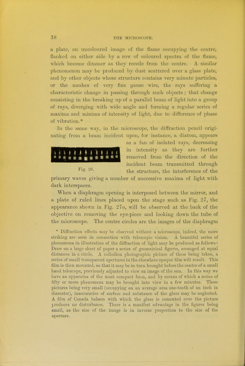 ■1. J M * I ■ m t « ■ li « i « ■ ■ ■ a plate, an uncoloured image of the flame occupying tlie centre, flanked on either side by a row of coloured spectra of the flame, which become dimmer as they recede from the centre. A similar phenomenon may be produced by dust scattered over a glass plate, and by other objects whose structure contains very minute particles, or the meshes of very fine gauze wire, the rays suflBring a characteristic change in passing throvigh such objects; that change consisting in the breaking up of a parallel beam of light into a group of rays, diverging with wide angle and forming a regular sei'ies of maxima and minima of intensity of light, due to difference of phase of vibration.* In the same Avay, in the microscope, the diffraction pencil origi- nating from a beam incident upon, for instance, a. diatom, appears as a fan of isolated rays, decreasing in intensity as they are further removed from the direction of the incident beam transmitted through ^^o' the structure, the interference of the primary waves giving a number of successive maxima of light with dark interspaces. When a diaphragm opening is interposed between the mirror, and a plate of ruled lines placed upon the stage such as Fig. 27, the appearance shown in Fig. 27a, will be observed at the back of the objective on removing the eye-piece and looking down the tube of the microscope. The centre circles are the images of the diaphragm * DifTractiou effects may be observed without a microscope, iudeed, the more striking are seen in connection with telescopic vision. A beautiful series of phenomena in illustration of the diffraction of light may be produced as follows: Draw on a large sheet of paper a series of geometrical figures, arranged at equal distances in a circle. A collodion photographic picture of these being taken, a series of small transparent apertures in the elsewhere opaque film will result. This film is then mounted, so that it may be in turn brought before the centre of a small hand telescope, previously adjusted to view an image of the sun. In this way we have an apparatus of the most compact form, and by means of which a scries of fifty or more phenomena may be brought into view in a few miiuites. These pictures being very small (occupying on an average area one-tenth of an inch in diameter), inaccuracies of surface and substance of the glass may be neglected. A film of Canada balsam with which tlie glass is cemented over the picture produces no disturbance. There is a manifest advantage in the figures being small, as the size of the image is in inverse proportion to the size of the aperture.